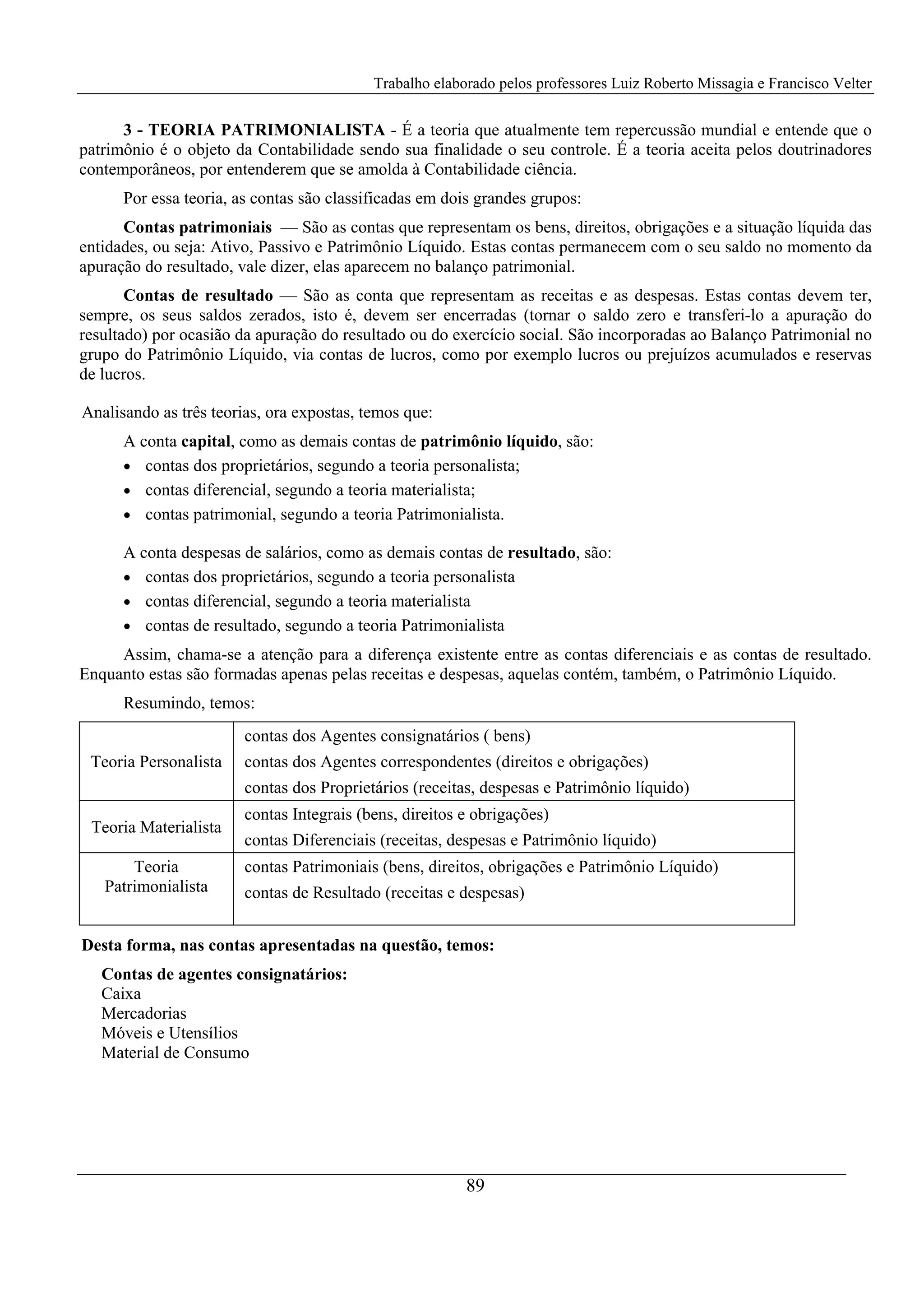 Trabalho elaborado pelos professores Luiz Roberto Missagia e Francisco Velter
89
3 - TEORIA PATRIMONIALISTA - É a teoria que atualmente tem repercussão mundial e entende que o
patrimônio é o objeto da Contabilidade sendo sua finalidade o seu controle. É a teoria aceita pelos doutrinadores
contemporâneos, por entenderem que se amolda à Contabilidade ciência.
Por essa teoria, as contas são classificadas em dois grandes grupos:
Contas patrimoniais — São as contas que representam os bens, direitos, obrigações e a situação líquida das
entidades, ou seja: Ativo, Passivo e Patrimônio Líquido. Estas contas permanecem com o seu saldo no momento da
apuração do resultado, vale dizer, elas aparecem no balanço patrimonial.
Contas de resultado — São as conta que representam as receitas e as despesas. Estas contas devem ter,
sempre, os seus saldos zerados, isto é, devem ser encerradas (tornar o saldo zero e transferi-lo a apuração do
resultado) por ocasião da apuração do resultado ou do exercício social. São incorporadas ao Balanço Patrimonial no
grupo do Patrimônio Líquido, via contas de lucros, como por exemplo lucros ou prejuízos acumulados e reservas
de lucros.
Analisando as três teorias, ora expostas, temos que:
A conta capital, como as demais contas de patrimônio líquido, são:
• contas dos proprietários, segundo a teoria personalista;
• contas diferencial, segundo a teoria materialista;
• contas patrimonial, segundo a teoria Patrimonialista.
A conta despesas de salários, como as demais contas de resultado, são:
• contas dos proprietários, segundo a teoria personalista
• contas diferencial, segundo a teoria materialista
• contas de resultado, segundo a teoria Patrimonialista
Assim, chama-se a atenção para a diferença existente entre as contas diferenciais e as contas de resultado.
Enquanto estas são formadas apenas pelas receitas e despesas, aquelas contém, também, o Patrimônio Líquido.
Resumindo, temos:
Teoria Personalista
contas dos Agentes consignatários ( bens)
contas dos Agentes correspondentes (direitos e obrigações)
contas dos Proprietários (receitas, despesas e Patrimônio líquido)
Teoria Materialista
contas Integrais (bens, direitos e obrigações)
contas Diferenciais (receitas, despesas e Patrimônio líquido)
Teoria
Patrimonialista
contas Patrimoniais (bens, direitos, obrigações e Patrimônio Líquido)
contas de Resultado (receitas e despesas)
Desta forma, nas contas apresentadas na questão, temos:
Contas de agentes consignatários:
Caixa
Mercadorias
Móveis e Utensílios
Material de Consumo
 