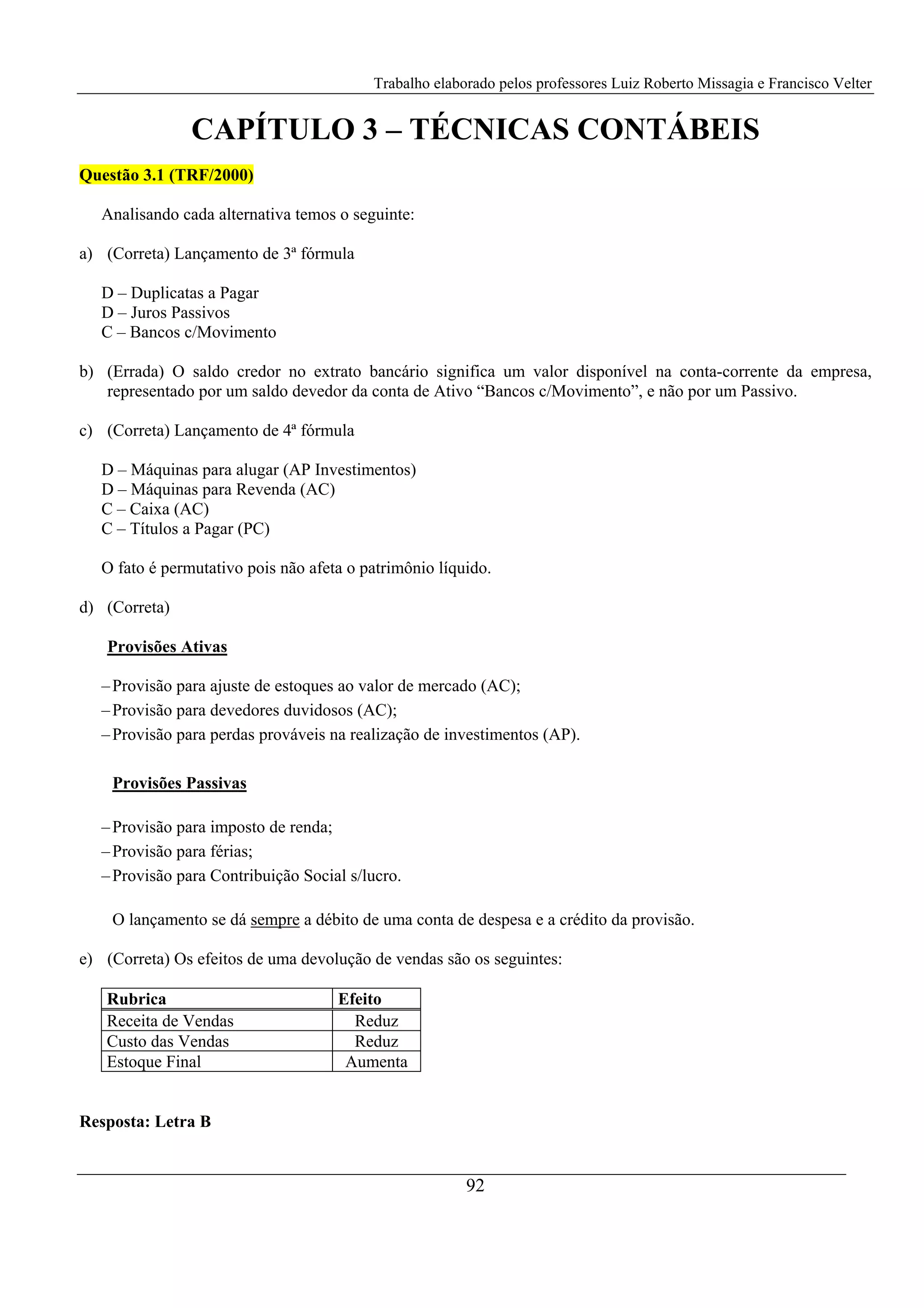Trabalho elaborado pelos professores Luiz Roberto Missagia e Francisco Velter
92
CAPÍTULO 3 – TÉCNICAS CONTÁBEIS
Questão 3.1 (TRF/2000)
Analisando cada alternativa temos o seguinte:
a) (Correta) Lançamento de 3ª fórmula
D – Duplicatas a Pagar
D – Juros Passivos
C – Bancos c/Movimento
b) (Errada) O saldo credor no extrato bancário significa um valor disponível na conta-corrente da empresa,
representado por um saldo devedor da conta de Ativo “Bancos c/Movimento”, e não por um Passivo.
c) (Correta) Lançamento de 4ª fórmula
D – Máquinas para alugar (AP Investimentos)
D – Máquinas para Revenda (AC)
C – Caixa (AC)
C – Títulos a Pagar (PC)
O fato é permutativo pois não afeta o patrimônio líquido.
d) (Correta)
Provisões Ativas
–Provisão para ajuste de estoques ao valor de mercado (AC);
–Provisão para devedores duvidosos (AC);
–Provisão para perdas prováveis na realização de investimentos (AP).
Provisões Passivas
–Provisão para imposto de renda;
–Provisão para férias;
–Provisão para Contribuição Social s/lucro.
O lançamento se dá sempre a débito de uma conta de despesa e a crédito da provisão.
e) (Correta) Os efeitos de uma devolução de vendas são os seguintes:
Rubrica Efeito
Receita de Vendas Reduz
Custo das Vendas Reduz
Estoque Final Aumenta
Resposta: Letra B
 