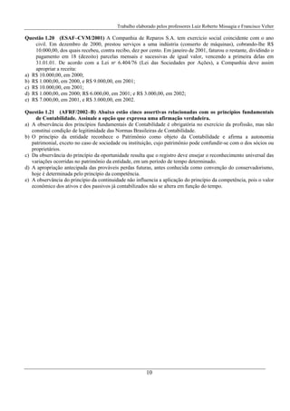 Trabalho elaborado pelos professores Luiz Roberto Missagia e Francisco Velter
10
Questão 1.20 (ESAF–CVM/2001) A Companhia de Reparos S.A. tem exercício social coincidente com o ano
civil. Em dezembro de 2000, prestou serviços a uma indústria (conserto de máquinas), cobrando-lhe R$
10.000,00, dos quais recebeu, contra recibo, dez por cento. Em janeiro de 2001, faturou o restante, dividindo o
pagamento em 18 (dezoito) parcelas mensais e sucessivas de igual valor, vencendo a primeira delas em
31.01.01. De acordo com a Lei no
6.404/76 (Lei das Sociedades por Ações), a Companhia deve assim
apropriar a receita:
a) R$ 10.000,00, em 2000;
b) R$ 1.000,00, em 2000, e R$ 9.000,00, em 2001;
c) R$ 10.000,00, em 2001;
d) R$ 1.000,00, em 2000; R$ 6.000,00, em 2001; e R$ 3.000,00, em 2002;
e) R$ 7.000,00, em 2001, e R$ 3.000,00, em 2002.
Questão 1.21 (AFRF/2002–B) Abaixo estão cinco assertivas relacionadas com os princípios fundamentais
de Contabilidade. Assinale a opção que expressa uma afirmação verdadeira.
a) A observância dos princípios fundamentais de Contabilidade é obrigatória no exercício da profissão, mas não
constitui condição de legitimidade das Normas Brasileiras de Contabilidade.
b) O princípio da entidade reconhece o Patrimônio como objeto da Contabilidade e afirma a autonomia
patrimonial, exceto no caso de sociedade ou instituição, cujo patrimônio pode confundir-se com o dos sócios ou
proprietários.
c) Da observância do princípio da oportunidade resulta que o registro deve ensejar o reconhecimento universal das
variações ocorridas no patrimônio da entidade, em um período de tempo determinado.
d) A apropriação antecipada das prováveis perdas futuras, antes conhecida como convenção do conservadorismo,
hoje é determinada pelo princípio da competência.
e) A observância do princípio da continuidade não influencia a aplicação do princípio da competência, pois o valor
econômico dos ativos e dos passivos já contabilizados não se altera em função do tempo.
 