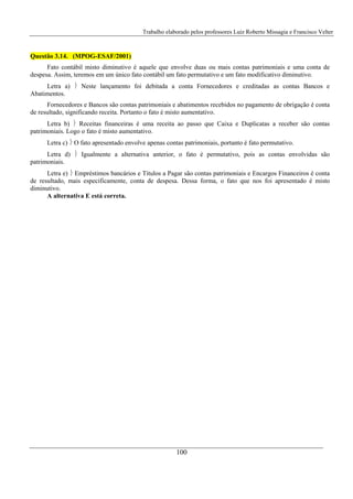 Trabalho elaborado pelos professores Luiz Roberto Missagia e Francisco Velter
100
Questão 3.14. (MPOG-ESAF/2001)
Fato contábil misto diminutivo é aquele que envolve duas ou mais contas patrimoniais e uma conta de
despesa. Assim, teremos em um único fato contábil um fato permutativo e um fato modificativo diminutivo.
Letra a) ⎬ Neste lançamento foi debitada a conta Fornecedores e creditadas as contas Bancos e
Abatimentos.
Fornecedores e Bancos são contas patrimoniais e abatimentos recebidos no pagamento de obrigação é conta
de resultado, significando receita. Portanto o fato é misto aumentativo.
Letra b) ⎬ Receitas financeiras é uma receita ao passo que Caixa e Duplicatas a receber são contas
patrimoniais. Logo o fato é misto aumentativo.
Letra c) ⎬ O fato apresentado envolve apenas contas patrimoniais, portanto é fato permutativo.
Letra d) ⎬ Igualmente a alternativa anterior, o fato é permutativo, pois as contas envolvidas são
patrimoniais.
Letra e) ⎬ Empréstimos bancários e Títulos a Pagar são contas patrimoniais e Encargos Financeiros é conta
de resultado, mais especificamente, conta de despesa. Dessa forma, o fato que nos foi apresentado é misto
diminutivo.
A alternativa E está correta.
 