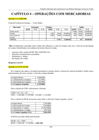 Trabalho elaborado pelos professores Luiz Roberto Missagia e Francisco Velter
101
CAPÍTULO 4 – OPERAÇÕES COM MERCADORIAS
Questão 4.1 (AFRF/98)
Ficha de Controle de Estoque – Custo Médio
Operação Entradas Saídas Saldo
QTD V.U. V.T. QTD V.U. V.T. QTD V.U. V.T.
Saldo inicial 2.000 60,00 120.000,00
Venda 1500 60,00 90.000,00 500 60,00 30.000,00
Devolução da
Venda
(300) 60,00 (18.000,00) 800 60,00 48.000,00
TOTAL CMV 72.000,00 EF 48.000,00
Obs: O abatimento concedido sobre vendas não influencia o valor do estoque, mas sim o valor da receita líquida
de vendas. Relembrando, são redutores da receita bruta de vendas:
- impostos sobre vendas (ICMS, PIS, CONFINS, IE);
- descontos incondicionais concedidos;
- abatimento s/ vendas;
- devoluções de vendas.
Resposta: Letra D
Questão 4.2 (TCE-ES/94)
Se a empresa não adota o inventário permanente é porque utiliza o sistema de controle periódico. Sendo assim,
primeiramente devemos calcular o valor das compras líquidas:
Compras Brutas 4.500.000
(-) Abatimentos s/compras (72.500)
(-) Devolução de Compras (98.500)
(=) Compras Líquidas 4.329.000
Para o cálculo do CMV, utilizaremos a fórmula:
CMV = EI + CL – EF
CMV = 1.620.000 + 4.329.000 – 810.000 = 5.139.000
Para o cálculo do RCM, deveremos antes obter o valor das Vendas Líquidas. Assim:
Vendas Brutas 7.250.000
(-) Devolução de Vendas (120.000)
(-) Descontos s/ vendas (*) (65.000)
(-) Abatimentos s/ vendas (38.750)
(=) Vendas Líquidas (VL) 7.026.250
O RCM será então obtido pela fórmula:
RCM = VL - CMV
RCM = 7.026.250 – 5.139.000 = 1.887.250
 