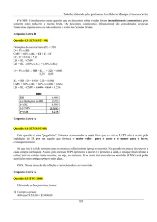 Trabalho elaborado pelos professores Luiz Roberto Missagia e Francisco Velter
102
(*) OBS: Consideramos nesta questão que os descontos sobre vendas foram incondicionais (comerciais), pois
somente estes reduzem a receita bruta. Os descontos condicionais (financeiros) são considerados despesas
financeiras (operacionais) e não reduzem o valor das Vendas Brutas.
Resposta: Letra B
Questão 4.3 (ICMS/SC - 98)
Deduções da receita bruta (D) = 320
D = 5% x RB
CMV = 80% x RL = EI + C - EF
EF (31/12/93) = 530
LB = RL - CMV
LB = RL - (80% x RL) = [20% x RL]
D = 5% x RB ∴ RB = D = 320 = 6400
0,05 0,05
RL = RB - D = 6400 - 320 = 6.080
CMV = 80% x RL = 80% x 6.080 = 4.864
LB = RL - CMV = 6.080 - 4864 = 1.216
DRE
RB 6.400
(-) Deduções da RB (320)
(=) RL 6.080
(-) CMV (4.864)
(=) LB 1.216
Resposta: Letra A
Questão 4.4 (ICMS/SC-98)
Esta questão é uma “pegadinha”. Estamos acostumados a ouvir falar que o critério UEPS não é aceito pela
legislação do IR por ser aquele que fornece o maior valor para o custo e o menor para o lucro,
conseqüentemente.
Só que isto é válido somente para economias inflacionárias (preço crescente). Na questão os preços decrescem a
cada compra (deflação). Assim, pelo método PEPS (primeiro a entrar é o primeiro a sair), o estoque final (último a
entrar) terá os valores mais recentes, ou seja, os menores. Já o custo das mercadorias vendidas (CMV) será pelas
aquisições mais antigas (preços mais altos .
OBS.: Numa situação de inflação o raciocínio deve ser invertido.
Resposta: Letra A
Questão 4.5 (TFC-2000)
Efetuando os lançamentos, temos:
1) Compra a prazo:
400 unid X $5,00 = $2.000,00
 