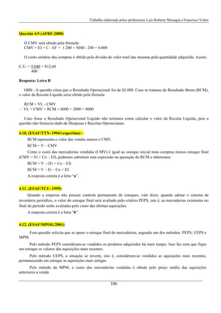 Trabalho elaborado pelos professores Luiz Roberto Missagia e Francisco Velter
106
Questão 4.9 (AFRF-2000)
O CMV será obtido pela fórmula:
CMV = EI + C - EF = 1.200 + 5040 - 240 = 6.000
O custo unitário das compras é obtido pela divisão do valor total das mesmas pela quantidade adquirida. Assim:
C.U. = 5.040 = $12,60
400
Resposta: Letra B
OBS.: A questão citou que o Resultado Operacional foi de $2.000. Caso se tratasse do Resultado Bruto (RCM),
o valor da Receita Líquida seria obtido pela fórmula:
RCM = VL - CMV
∴ VL = CMV + RCM = 6000 + 2000 = 8000
Caso fosse o Resultado Operacional Líquido não teríamos como calcular o valor da Receita Líquida, pois a
questão não forneceu dado de Despesas e Receitas Operacionais.
4.10. (ESAF/TTN–1994/vespertino) –
RCM representa o valor das vendas menos o CMV.
RCM = V – CMV
Como o custo das mercadorias vendidas (CMV) é igual ao estoque inicial mais compras menos estoque final
(CMV = Ei + Co – Ef), podemos substituir esta expressão na apuração do RCM e obteremos:
RCM = V – (Ei + Co – Ef)
RCM = V – Ei – Co + Ef.
A resposta correta é a letra “a”.
4.11. (ESAF/TCU–1999)
Quando a empresa não possuir controle permanente de estoques, vale dizer, quando adotar o sistema de
inventário periódico, o valor do estoque final será avaliado pelo critério PEPS, isto é, as mercadorias existentes no
final do período serão avaliadas pelo custo das últimas aquisições.
A resposta correta é a letra “b”.
4.12. (ESAF/MPOG/2001)
Essa questão solicita que se apure o estoque final de mercadorias, segundo um dos métodos: PEPS, UEPS e
MPM.
Pelo método PEPS consideram-se vendidos os produtos adquiridos há mais tempo. Isso faz com que fique
em estoque os valores das aquisições mais recentes.
Pelo método UEPS, a situação se inverte, isto é, consideram-se vendidos as aquisições mais recentes,
permanecendo em estoque as aquisições mais antigas.
Pelo método da MPM, o custo das mercadorias vendidas é obtido pelo preço médio das aquisições
anteriores a venda.
 