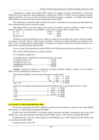 Trabalho elaborado pelos professores Luiz Roberto Missagia e Francisco Velter
107
Começaremos a análise pelo método PEPS, embora, em questões de prova, aconselhamos o inicio pela
MPM pelo fato de representar, aproximadamente, a média entre o PEPS e o UEPS. Com isso, podemos eliminar
alguma alternativa, visto que em uma economia de elevação de preços os estoques, se avaliados pelo método
PEPS tendem a ser menores do que se fosse avaliado pelo método UEPS.
Não utilizaremos as famosas fichas no intuito de levá-los a utilização de um raciocínio que lhes poderá ser
útil no momento da prova por economizar tempo.
Pelo método PEPS, como houve apenas uma venda de 15 unidades, devemos considerar vendido o estoque
inicial (5 unidades) e a aquisição A (10 unidades). Assim, resta no estoque final o seguinte valor:
B – 10 u x $ 8,50 = 85,00
D - 5 u x $ 10,0 = 50,00
Estoque final = 135,00
Ressalte-se, ainda, por pertinente, que as saídas ou vendas devem ser feitas pelo valor de entrada (compras
ou estoque) e não pelo valor de venda. O fato de utilizar o sistema de inventário periódico ou permanente não
altera o valor do estoque final no método PEPS. A propósito, se utilizado o sistema de inventário periódico só se
pode avaliar o estoque final pelo método PEPS.
Como o estoque final apurado pelo método PEPS é de $135,00, podemos eliminar as alternativas “a” e “b”.
Pelo método UEPS encontramos a seguinte situação:
As 15 unidades vendidas são:
10 unidades de B e 5 unidades de D. Restam, portanto, em estoque:
O estoque inicial (5 x 3) = $15,00
5 unidades de A (5 x 5) = $25,00
5 unidades de D (5 x 10) = $50,00
Estoque final = $90,00
Atenção! Conforme já frisado, no sistema de inventário periódico, admite-se apenas o uso do método
PEPS. Com isso eliminamos as alternativas “d” e “e”.
Pelo método da MPM o valor do estoque final pode ser assim obtido:
Ei - 5u x $3,0 = $ 15,00
A- 10u x $5,0 = $ 50,00
b- 10u x $8,5 = $ 85,00
total = 25u x ? = $ 150,00
Obtemos o Custo Médio Unitário pela divisão de $ 150,00 por 25U, o que resulta em $ 6,0/u. Assim:
25 u x $ 6,0 = $ 150,00
- 15 u x $ 6,0 = $ 90,00
= 10u x $ 6,0 = $ 60,00
+ 5 u x $ 10,0 = $ 50,00
Total = $ 110,00
A alternativa correta é a letra “c”.
4.13. (ESAF/CVM/PLANEJAMENTO–2001)
O valor das vendas brutas foi de R$ 1.000,00, no entanto houve devolução de vendas no valor de R$ 200,00.
Desta forma, as vendas líquidas alcançaram R$ 800,00.
O CMV inicial foi de R$ 600,00. A devolução ensejou um registro de débito a fornecedores pelo valor de R$
100,00, logo o custo da mercadoria devolvida foi de R$ 100,00. Assim, o CMV final foi de apenas R$ 500,00.
Considerando que o valor das vendas líquidas foi de R$ 800,00 e que o CMV liquido foi de R$ 500,00, então
o Lucro Bruto foi de R$ 300,00.
A resposta correta é a letra “d”.
 