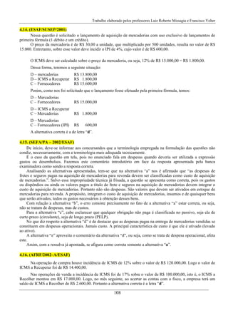 Trabalho elaborado pelos professores Luiz Roberto Missagia e Francisco Velter
108
4.14. (ESAF/SUSEP/2001)
Nessa questão é solicitado o lançamento de aquisição de mercadorias com uso exclusivo de lançamentos de
primeira fórmula (1 débito e um crédito).
O preço da mercadoria é de R$ 30,00 a unidade, que multiplicado por 500 unidades, resulta no valor de R$
15.000. Entretanto, sobre esse valor deve incidir o IPI de 4%, cujo valor é de R$ 600,00.
O ICMS deve ser calculado sobre o preço da mercadoria, ou seja, 12% de R$ 15.000,00 = R$ 1.800,00.
Dessa forma, teremos a seguinte situação:
D – mercadorias R$ 13.800,00
D – ICMS a Recuperar R$ 1.800,00
C – Fornecedores R$ 15.600,00
Porém, como nos foi solicitado que o lançamento fosse efetuado pela primeira fórmula, temos:
D – Mercadorias
C – Fornecedores R$ 15.000,00
D – ICMS a Recuperar
C – Mercadorias R$ 1.800,00
D – Mercadorias
C – Fornecedores (IPI) R$ 600,00
A alternativa correta é a de letra “d”.
4.15. (SEFA/PA – 2002/ESAF)
De início, deve-se informar aos concursandos que a terminologia empregada na formulação das questões não
condiz, necessariamente, com a terminologia mais adequada tecnicamente.
É o caso da questão em tela, pois no enunciado fala em despesas quando deveria ser utilizada a expressão
gastos ou desembolsos. Fazemos este comentário introdutório em face da resposta apresentada pela banca
examinadora como sendo a resposta correta.
Analisando as alternativas apresentadas, tem-se que na alternativa “a” nos é afirmado que “as despesas de
fretes e seguros pagas na aquisição de mercadorias para revenda devem ser classificadas como custo de aquisição
de mercadorias.”. Salvo essa impropriedade técnica já frisada, a questão se apresenta como correta, pois os gastos
ou dispêndios ou ainda os valores pagos a título de frete e seguros na aquisição de mercadorias devem integrar o
custo de aquisição de mercadorias. Portanto não são despesas. São valores que devem ser ativados em estoque de
mercadorias para revenda. A propósito, integram o custo de aquisição de mercadorias, insumos e de quaisquer bens
que serão ativados, todos os gastos necessários à obtenção desses bens.
Com relação a alternativa “b”, o erro consiste precisamente no fato de a alternativa “a” estar correta, ou seja,
não se tratam de despesas, mas de custos.
Para a alternativa “c”, cabe esclarecer que qualquer obrigação não paga é classificada no passivo, seja ela de
curto prazo (circulante), seja de longo prazo (PELP).
No que diz respeito a alternativa “d” é de destacar que as despesas pagas na entrega de mercadorias vendidas se
constituem em despesas operacionais. Jamais custo. A principal característica de custo é que ele é ativado (levado
ao ativo).
A alternativa “e” aproveita o comentário da alternativa “d”, ou seja, como se trata de despesa operacional, afeta
este.
Assim, com a ressalva já apontada, se afigura como correta somente a alternativa “a”.
4.16. (AFRF/2002–A/ESAF)
Na operação de compra houve incidência de ICMS de 12% sobre o valor de R$ 120.000,00. Logo o valor de
ICMS a Recuperar foi de R$ 14.400,00.
Nas operações de venda a incidência de ICMS foi de 17% sobre o valor de R$ 100.000,00, isto é, o ICMS a
Recolher montou em R$ 17.000,00. Logo, no mês seguinte, ao acertar as contas com o fisco, a empresa terá um
saldo de ICMS a Recolher de R$ 2.600,00. Portanto a alternativa correta é a letra “d”.
 