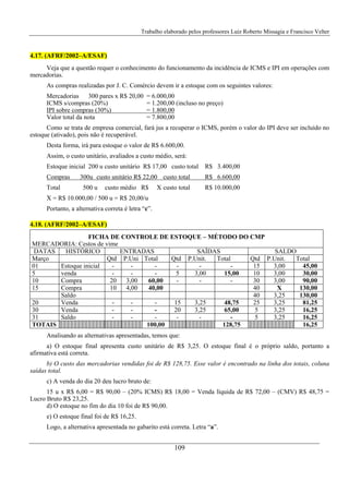 Trabalho elaborado pelos professores Luiz Roberto Missagia e Francisco Velter
109
4.17. (AFRF/2002–A/ESAF)
Veja que a questão requer o conhecimento do funcionamento da incidência de ICMS e IPI em operações com
mercadorias.
As compras realizadas por J. C. Comércio devem ir a estoque com os seguintes valores:
Mercadorias 300 pares x R$ 20,00 = 6.000,00
ICMS s/compras (20%) = 1.200,00 (incluso no preço)
IPI sobre compras (30%) = 1.800,00
Valor total da nota = 7.800,00
Como se trata de empresa comercial, fará jus a recuperar o ICMS, porém o valor do IPI deve ser incluído no
estoque (ativado), pois não é recuperável.
Desta forma, irá para estoque o valor de R$ 6.600,00.
Assim, o custo unitário, avaliados a custo médio, será:
Estoque inicial 200 u custo unitário R$ 17,00 custo total R$ 3.400,00
Compras 300u custo unitário R$ 22,00 custo total R$ 6.600,00
Total 500 u custo médio R$ X custo total R$ 10.000,00
X = R$ 10.000,00 / 500 u = R$ 20,00/u
Portanto, a alternativa correta é letra “c”.
4.18. (AFRF/2002–A/ESAF)
FICHA DE CONTROLE DE ESTOQUE – MÉTODO DO CMP
MERCADORIA: Cestos de vime
DATAS HISTÓRICO ENTRADAS SAÍDAS SALDO
Março Qtd P.Uni Total Qtd P.Unit. Total Qtd P.Unit. Total
01 Estoque inicial - - - - - - 15 3,00 45,00
5 venda - - - 5 3,00 15,00 10 3,00 30,00
10 Compra 20 3,00 60,00 - - - 30 3,00 90,00
15 Compra 10 4,00 40,00 40 X 130,00
Saldo 40 3,25 130,00
20 Venda - - - 15 3,25 48,75 25 3,25 81,25
30 Venda - - - 20 3,25 65,00 5 3,25 16,25
31 Saldo - - - - - - 5 3,25 16,25
TOTAIS 100,00 128,75 16,25
Analisando as alternativas apresentadas, temos que:
a) O estoque final apresenta custo unitário de R$ 3,25. O estoque final é o próprio saldo, portanto a
afirmativa está correta.
b) O custo das mercadorias vendidas foi de R$ 128,75. Esse valor é encontrado na linha dos totais, coluna
saídas total.
c) A venda do dia 20 deu lucro bruto de:
15 u x R$ 6,00 = R$ 90,00 – (20% ICMS) R$ 18,00 = Venda líquida de R$ 72,00 – (CMV) R$ 48,75 =
Lucro Bruto R$ 23,25.
d) O estoque no fim do dia 10 foi de R$ 90,00.
e) O estoque final foi de R$ 16,25.
Logo, a alternativa apresentada no gabarito está correta. Letra “a”.
 