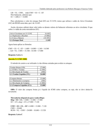 Trabalho elaborado pelos professores Luiz Roberto Missagia e Francisco Velter
111
LB = VL - CMV, onde CMV = EI + C - EF
Pelo balancete, sabemos que:
EI = 1.600; C = 14.080
Para calcularmos o valor do estoque final (EF) em 31/12/92, temos que utilizar o saldo do Ativo Circulante
(AC) da DOAR nesta data, que é de 16.445.
Assim, devemos subtrair deste valor todos os demais valores do balancete referentes ao ativo circulante. O que
sobra é o saldo da conta mercadorias (EF).
Ativo Circulante em 31/12/92 16.445
(-) Duplicatas a Receber (5.000)
(-) Caixa e Bancos (10.305)
(=) Estoque final 1.140
Agora basta aplicar as fórmulas:
CMV = EI + C - EF = 1.600 + 14.080 + 1.140 = 14.540
∴ LB = VL - CMV = 31.540 - 14.540 = 17.000
Resposta: Letra A
Questão 5.3 (TRF-2000)
O método de custeio a ser utilizado é o das últimas entradas para avaliar os estoques.
Vendas Brutas (VB) 27.000
(-) ICMS s/ Vendas (2.500)
(-) Devolução de Vendas (500)
(=) Vendas Líquidas (VL) 24.000
Compras Brutas 15.000
(-) Abatimentos s/compras (200)
(-) Devolução de Compras (1.000)
(=) Compras Líquidas (CL) 13.800
OBS: O valor das compras brutas já é líquido do ICMS sobre compras, ou seja, não se deve deduzi-lo
novamente.
Mercadorias dísponíveis para venda (Disp):
Disp = EI + CL = 4.000 + 13.800 = 17.800
EF = 2/5 x disp = 2/5 x 17.800 = 7.120
CMV = EI + CL – EF = 4.000 + 13.800 – 7.120
CMV = 10.680
RCM = VL – CMV = 24.000 – 10.680 = 13.320
Resposta: Letra C
 