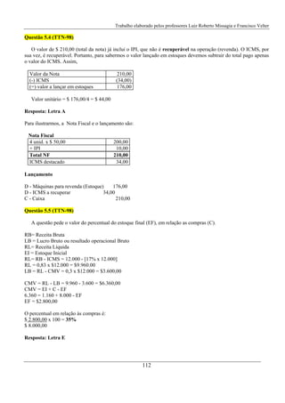 Trabalho elaborado pelos professores Luiz Roberto Missagia e Francisco Velter
112
Questão 5.4 (TTN-98)
O valor de $ 210,00 (total da nota) já inclui o IPI, que não é recuperável na operação (revenda). O ICMS, por
sua vez, é recuperável. Portanto, para sabermos o valor lançado em estoques devemos subtrair do total pago apenas
o valor do ICMS. Assim,
Valor da Nota 210,00
(-) ICMS (34,00)
(=) valor a lançar em estoques 176,00
Valor unitário = $ 176,00/4 = $ 44,00
Resposta: Letra A
Para ilustrarmos, a Nota Fiscal e o lançamento são:
Nota Fiscal
4 unid. x $ 50,00 200,00
+ IPI 10,00
Total NF 210,00
ICMS destacado 34,00
Lançamento
D - Máquinas para revenda (Estoque) 176,00
D - ICMS a recuperar 34,00
C - Caixa 210,00
Questão 5.5 (TTN-98)
A questão pede o valor do percentual do estoque final (EF), em relação as compras (C).
RB= Receita Bruta
LB = Lucro Bruto ou resultado operacional Bruto
RL= Receita Líquida
EI = Estoque Inicial
RL= RB - ICMS = 12.000 - [17% x 12.000]
RL = 0,83 x $12.000 = $9.960.00
LB = RL - CMV = 0,3 x $12.000 = $3.600,00
CMV = RL - LB = 9.960 - 3.600 = $6.360,00
CMV = EI + C - EF
6.360 = 1.160 + 8.000 - EF
EF = $2.800,00
O percentual em relação às compras é:
$ 2.800,00 x 100 = 35%
$ 8.000,00
Resposta: Letra E
 