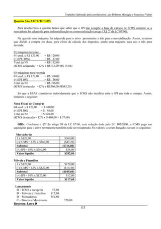 Trabalho elaborado pelos professores Luiz Roberto Missagia e Francisco Velter
113
Questão 5.6 (AFCE/TCU-99)
Para resolvermos a questão temos que saber que o IPI não compõe a base de cálculo de ICMS somente se a
mercadoria for adquirida para industrialização ou comercialização (artigo 13,§ 2º da LC 87/96).
Na questão uma máquina foi adquirida para o ativo permanente e três para comercialização. Assim, teríamos
que dividir a compra em duas, para efeito de cálculo dos impostos, sendo uma máquina para uso e três para
revenda.
01 maquina para uso
01 unid. x R$ 120.00 = R$ 120,00
(+) IPI (10%) = R$ 12,00
Total da NF = R$ 132,00
(ICMS destacado =12% x R$132,00=R$ 15,84)
03 máquinas para revenda
03 unid. x R$ 120,00 = R$ 360,00
(+) IPI 10% = R$ 36,00
Total da NF = R$ 396,00
(ICMS destacado =12% x R$360,00=R$43,20)
Só que a ESAF considerou indevidamente que o ICMS não incidiria sobe o IPI em toda a compra. Assim,
teríamos o seguinte:
Nota Fiscal de Compras
04 unid. x $ 120,00 = $ 480,00
(+) IPI 10% _______ = $ 48,00
Total da NF = $ 528,00
(ICMS destacado = 12% x $ 480,00 = $ 57,60)
OBS.: Conforme o §5º do artigo 20 da LC 87/96, com redação dada pela LC 102/2000, o ICMS pago nas
aquisições para o ativo permanente também pode ser recuperado. Os valores a serem lançados seriam os seguintes:
Mercadorias
3 x $120,00 $360,00
(-) ICMS = 12% x $360,00 ($43,20)
Subtotal ($316,80)
(+) IPI = 10% x $360,00 $36,00
Valor líquido $352,80
Móveis e Utensílios
1 x $120,00 $120,00
(-) ICMS = 12% x $120,00 ($14,40)
Subtotal ($105,60)
(+) IPI = 10% x $120,00 $12,00
Valor líquido $117,60
Lançamento
D – ICMS a recuperar 57,60
D – Móveis e Utensílios 117,60
D – Mercadorias 352,80
C – Bancos c/Movimento 528,00
Resposta: Letra D
 