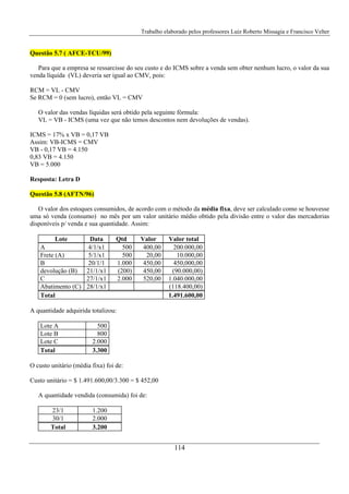 Trabalho elaborado pelos professores Luiz Roberto Missagia e Francisco Velter
114
Questão 5.7 ( AFCE-TCU/99)
Para que a empresa se ressarcisse do seu custo e do ICMS sobre a venda sem obter nenhum lucro, o valor da sua
venda líquida (VL) deveria ser igual ao CMV, pois:
RCM = VL - CMV
Se RCM = 0 (sem lucro), então VL = CMV
O valor das vendas líquidas será obtido pela seguinte fórmula:
VL = VB - ICMS (uma vez que não temos descontos nem devoluções de vendas).
ICMS = 17% x VB = 0,17 VB
Assim: VB-ICMS = CMV
VB - 0,17 VB = 4.150
0,83 VB = 4.150
VB = 5.000
Resposta: Letra D
Questão 5.8 (AFTN/96)
O valor dos estoques consumidos, de acordo com o método da média fixa, deve ser calculado como se houvesse
uma só venda (consumo) no mês por um valor unitário médio obtido pela divisão entre o valor das mercadorias
disponíveis p/ venda e sua quantidade. Assim:
Lote Data Qtd Valor Valor total
A 4/1/x1 500 400,00 200.000,00
Frete (A) 5/1/x1 500 20,00 10.000,00
B 20/1/1 1.000 450,00 450,000,00
devolução (B) 21/1/x1 (200) 450,00 (90.000,00)
C 27/1/x1 2.000 520,00 1.040.000,00
Abatimento (C) 28/1/x1 (118.400,00)
Total 1.491.600,00
A quantidade adquirida totalizou:
Lote A 500
Lote B 800
Lote C 2.000
Total 3.300
O custo unitário (média fixa) foi de:
Custo unitário = $ 1.491.600,00/3.300 = $ 452,00
A quantidade vendida (consumida) foi de:
23/1 1.200
30/1 2.000
Total 3.200
 