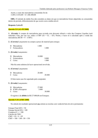 Trabalho elaborado pelos professores Luiz Roberto Missagia e Francisco Velter
115
Assim, o custo das mercadorias consumidas foi de:
3.200 x $ 452,00 = $ 1.446.400,00
OBS.: O método da média fixa não considera as datas em que as mercadorias foram adquiridas ou consumidas
dentro do período, diferentemente do que ocorre com a média móvel.
Resposta: Letra D
Questão 5.9 (AG-PF/2000)
1. (Errada) A compra de mercadorias para revenda com desconto afetará o valor das Compras Líquidas (será
reduzido). Este, por sua vez, reduz o CMV (EI + CL – EF). Porém, o lucro só é calculado após a venda das
mercadorias (RCM = V – CMV).
2. (Correta) Lançamento na compra a prazo de material para estoque:
D Mercadorias 1.000
C Fornecedores 1.000
3. (Errada) Lançamento:
D Mercadorias 10.000
C Fornecedores 9.000
C Caixa 1.000
Não há conta redutora de lucro operacional envolvida.
4. (Correta) Lançamento:
D Mercadorias 20.400
C Caixa 20.400
O frete neste caso foi suportado pelo comprador.
5. (Errada) Lançamento:
D Mercadorias 27.000
D ICMS a Recuperar 3.000
C Caixa 30.000
O registro é de débito de R$ 27.000,00 em Estoques.
Questão 5.10 (AFRF-2000)
No cálculo do resultado operacional não entram as receitas com venda de bens do ativo permanente:
Estoque Final (EF) = 50
Estoque Inicial (EI) = 100
Compras (C ) = 100
Calculo do CMV:
CMV = EI + C - EF
CMV = 100 + 100 - 50 = 150
 