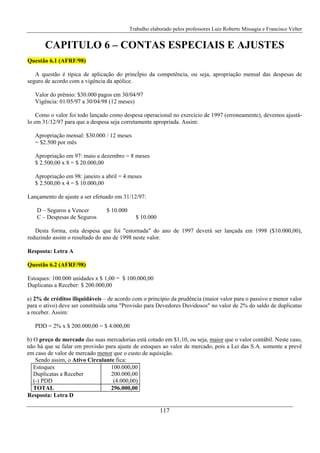 Trabalho elaborado pelos professores Luiz Roberto Missagia e Francisco Velter
117
CAPITULO 6 – CONTAS ESPECIAIS E AJUSTES
Questão 6.1 (AFRF/98)
A questão é típica de aplicação do princÍpio da competência, ou seja, apropriação mensal das despesas de
seguro de acordo com a vigência da apólice.
Valor do prêmio: $30.000 pagos em 30/04/97
Vigência: 01/05/97 a 30/04/98 (12 meses)
Como o valor foi todo lançado como despesa operacional no exercício de 1997 (erroneamente), devemos ajustá-
lo em 31/12/97 para que a despesa seja corretamente apropriada. Assim:
Apropriação mensal: $30.000 / 12 meses
= $2.500 por mês
Apropriação em 97: maio a dezembro = 8 meses
$ 2.500,00 x 8 = $ 20.000,00
Apropriação em 98: janeiro a abril = 4 meses
$ 2.500,00 x 4 = $ 10.000,00
Lançamento de ajuste a ser efetuado em 31/12/97:
D – Seguros a Vencer $ 10.000
C – Despesas de Seguros $ 10.000
Desta forma, esta despesa que foi "estornada" do ano de 1997 deverá ser lançada em 1998 ($10.000,00),
reduzindo assim o resultado do ano de 1998 neste valor.
Resposta: Letra A
Questão 6.2 (AFRF/98)
Estoques: 100.000 unidades x $ 1,00 = $ 100.000,00
Duplicatas a Receber: $ 200.000,00
a) 2% de créditos iliquidáveis – de acordo com o princípio da prudência (maior valor para o passivo e menor valor
para o ativo) deve ser constituída uma "Provisão para Devedores Duvidosos" no valor de 2% do saldo de duplicatas
a receber. Assim:
PDD = 2% x $ 200.000,00 = $ 4.000,00
b) O preço de mercado das suas mercadorias está cotado em $1,10, ou seja, maior que o valor contábil. Neste caso,
não há que se falar em provisão para ajuste de estoques ao valor de mercado, pois a Lei das S.A. somente a prevê
em caso de valor de mercado menor que o custo de aquisição.
Sendo assim, o Ativo Circulante fica:
Estoques 100.000,00
Duplicatas a Receber 200.000,00
(-) PDD (4.000,00)
TOTAL 296.000,00
Resposta: Letra D
 