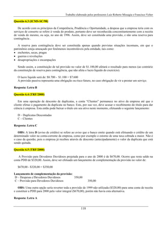 Trabalho elaborado pelos professores Luiz Roberto Missagia e Francisco Velter
118
Questão 6.3 (ICMS-SC/98)
De acordo com os princípios da Competência, Prudência e Oportunidade, a despesa que a empresa teria com os
serviços de conserto se refere à venda do produto, portanto deve ser reconhecida concomitantemente com a receita
de venda do mesmo, ou seja, no ano de 1996. Assim, deve ser constituída uma provisão, e não uma reserva para
contingência .
A reserva para contingência deve ser constituída apenas quando previstas situações incomuns, em que o
patrimônio esteja ameaçado por fenômenos incontroláveis pela entidade, tais como:
• enchentes, secas, pragas
• guerras e revoluções
• desapropriações e encampações
Sendo assim, a constituição de tal provisão no valor de $1.100,00 afetará o resultado para menos (ao contrário
da constituição de reserva para contingência, que não afeta o lucro líquido do exercício).
O lucro líquido será de: $8.700 - $1.100 = $7.600
A provisão passiva representa uma obrigação ou risco futuro, no caso obrigação de vir a prestar um serviço.
Resposta: Letra B
Questão 6.4 (TRF/2000)
Em uma operação de desconto de duplicatas, a conta “Clientes” permanece no ativo da empresa até que o
cliente efetue o pagamento da duplicata no banco. Este, por sua vez, deve acusar o recebimento do título para dar
ciência à empresa. Esta então pode baixar o título em seu ativo neste momento, efetuando o seguinte lançamento:
D – Duplicatas Descontadas
C – Clientes
Resposta: Letra C
OBS: A letra D (aviso de crédito) se refere ao aviso que o banco emite quando está efetuando o crédito de um
determinado valor na conta-corrente da empresa, como por exemplo o estorno de uma taxa cobrada a maior. Não é
o caso da questão, pois a empresa já recebeu através de desconto (antecipadamente) o valor da duplicata que está
sendo quitada.
Questão 6.5 (TRF/2000)
A Provisão para Devedores Duvidosos projetada para o ano de 2000 é de $670,00. Ocorre que resta saldo na
conta PDD de $320,00. Assim, deve ser efetuado um lançamento de complementação da provisão no valor de:
$670,00 - $320,00 = $350,00
Lançamento de complementação da provisão:
D – Despesas c/Devedores Duvidosos 350,00
C – Provisão para Devedores Duvidosos 350,00
OBS: Uma outra opção seria reverter toda a provisão de 1999 não utilizada ($320,00) para uma conta de receita
e constituir a PDD para 2000 pelo valor integral ($670,00), porém não havia esta alternativa.
Resposta: Letra A
 