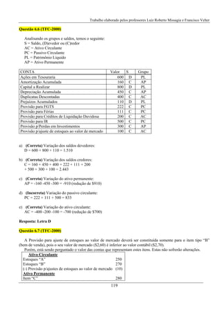 Trabalho elaborado pelos professores Luiz Roberto Missagia e Francisco Velter
119
Questão 6.6 (TFC-2000)
Analisando os grupos e saldos, temos o seguinte:
S = Saldo, (D)evedor ou (C)redor
AC = Ativo Circulante
PC = Passivo Circulante
PL = Patrimônio Líquido
AP = Ativo Permanente
CONTA Valor S Grupo
Ações em Tesouraria 600 D PL
Amortização Acumulada 160 C AP
Capital a Realizar 800 D PL
Depreciação Acumulada 450 C AP
Duplicatas Descontadas 400 C AC
Prejuízos Acumulados 110 D PL
Provisão para FGTS 222 C PC
Provisão para Férias 111 C PC
Provisão para Créditos de Liquidação Duvidosa 200 C AC
Provisão para IR 500 C PC
Provisão p/Perdas em Investimentos 300 C AP
Provisão p/ajuste de estoques ao valor de mercado 100 C AC
a) (Correta) Variação dos saldos devedores:
D = 600 + 800 + 110 = 1.510
b) (Correta) Variação dos saldos credores:
C = 160 + 450 + 400 + 222 + 111 + 200
+ 500 + 300 + 100 = 2.443
c) (Correta) Variação do ativo permanente:
AP = -160 -450 -300 = -910 (redução de $910)
d) (Incorreta) Variação do passivo circulante:
PC = 222 + 111 + 500 = 833
e) (Correta) Variação do ativo circulante:
AC = -400 -200 -100 = -700 (redução de $700)
Resposta: Letra D
Questão 6.7 (TFC-2000)
A Provisão para ajuste de estoques ao valor de mercado deverá ser constituída somente para o item tipo “B”
(bem de venda), pois o seu valor de mercado ($2,60) é inferior ao valor contábil ($2,70).
Porém, está sendo perguntado o valor das contas que representam estes itens. Estas não sofrerão alterações.
Ativo Circulante
Estoques “A” 250
Estoques “B” 270
(-) Provisão p/ajustes de estoques ao valor de mercado (10)
Ativo Permanente
Item “C” 280
 