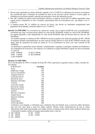 Trabalho elaborado pelos professores Luiz Roberto Missagia e Francisco Velter
12
3. Devem estar registradas na rubrica deferido, segundo a Lei nº 6.404/76, as aplicações de recursos em despesas
que contribuirão para a formação do resultado de mais de um exercício social, inclusive os juros pagos ou
creditados aos acionistas durante o período que anteceder o início das operações sociais.
4. Dos R$ 5 milhões do capital social inteiramente subscrito, a empresa possui R$ 2,6 milhões registrados como
capital social a integralizar no ativo circulante, apresentação feita em consonância com que dispõe a Lei n.º
6.404/76.
5. A empresa possui R$ 2,5 milhões de reservas de lucros, que devem ser destinados integralmente para
pagamento de dividendas, conforme dispõe a Lei n.º 6.404/76.
Questão 2.4 (TRF/2000) Ao inventariar sua riqueza de acordo com o regime contábil de caixa, os proprietários
concluíram que, hoje, sua firma possui débitos no valor de R$ 190.000,00, créditos no valor de R$ 180.000,00,
um capital registrado e todo integralizado no valor de R$ 80.000,00, além de diversos bens no valor de R$
100.000,00.
Foi também apurada a existência de R$ 1.000,00 de receitas já ganhas mas ainda não quitadas; de R$ 1.300,00
de despesas quitadas antecipadamente; de uma conta de energia elétrica no valor de R$ 2.000,00 vencida e não
paga; além da expectativa de perda da ordem de 1% no recebimento de letras com valor nominal de R$
50.000,00.
Ao demonstrar o patrimônio acima indicado, contabilizando-o segundo os princípios contábeis da Prudência e
da Competência de Exercícios, essa empresa vai evidenciar no grupo Patrimônio Líquido um lucro acumulado
no valor de
a) R$ 9.800,00 d) R$ 27.200,00
b) R$ 7.200,00 e) R$ 30.000,00
c) R$ 10.000,00
Questão 2.5 (TRF/2000)
Em 31 de dezembro de 1999, o Contador da firma ZÊ LTDA. apresenta as seguintes contas e saldos, extraídos do
livro Razão:
C O N T A S SALDOS
Caixa 250
Duplicatas a Pagar 650
Lucros Acumulados 130
Aluguéis Passivos 140
Comissões Ativas 30
Receita de Juros 110
Impostos a Recolher 300
Veículos 900
Custo das Vendas 600
Receita de Vendas 900
Despesas de Juros 130
Clientes 360
Móveis e Utensílios 540
Capital Social 950
Impostos Federais 200
Salários 450
Fornecedores 880
FGTS a Recolher 200
Conferimos essa listagem e verificamos que o balancete não está fechado, pois a soma dos saldos devedores
não está com valor igual à soma dos saldos credores. Mesmo assim, certificamo-nos de que as contas
diferenciais estão todas representadas com saldos corretos na relação acima. Deste modo, podemos afirmar que
o Patrimônio Líquido contido na listagem apresentada soma o valor de:
a) R$ 1.080,00 b) R$ 710,00
c) R$ 800,00 d) R$ 910,00
e) R$ 600,00
 
