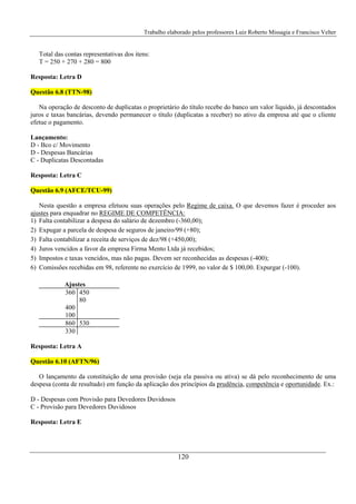 Trabalho elaborado pelos professores Luiz Roberto Missagia e Francisco Velter
120
Total das contas representativas dos itens:
T = 250 + 270 + 280 = 800
Resposta: Letra D
Questão 6.8 (TTN-98)
Na operação de desconto de duplicatas o proprietário do título recebe do banco um valor líquido, já descontados
juros e taxas bancárias, devendo permanecer o título (duplicatas a receber) no ativo da empresa até que o cliente
efetue o pagamento.
Lançamento:
D - Bco c/ Movimento
D - Despesas Bancárias
C - Duplicatas Descontadas
Resposta: Letra C
Questão 6.9 (AFCE/TCU-99)
Nesta questão a empresa efetuou suas operações pelo Regime de caixa. O que devemos fazer é proceder aos
ajustes para enquadrar no REGIME DE COMPETÊNCIA:
1) Falta contabilizar a despesa do salário de dezembro (-360,00);
2) Expugar a parcela de despesa de seguros de janeiro/99 (+80);
3) Falta contabilizar a receita de serviços de dez/98 (+450,00);
4) Juros vencidos a favor da empresa Firma Mento Ltda já recebidos;
5) Impostos e taxas vencidos, mas não pagas. Devem ser reconhecidas as despesas (-400);
6) Comissões recebidas em 98, referente no exercício de 1999, no valor de $ 100,00. Expurgar (-100).
Ajustes
360 450
80
400
100
860 530
330
Resposta: Letra A
Questão 6.10 (AFTN/96)
O lançamento da constituição de uma provisão (seja ela passiva ou ativa) se dá pelo reconhecimento de uma
despesa (conta de resultado) em função da aplicação dos princípios da prudência, competência e oportunidade. Ex.:
D - Despesas com Provisão para Devedores Duvidosos
C - Provisão para Devedores Duvidosos
Resposta: Letra E
 