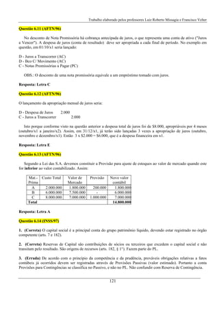 Trabalho elaborado pelos professores Luiz Roberto Missagia e Francisco Velter
121
Questão 6.11 (AFTN/96)
No desconto de Nota Promissória há cobrança antecipada de juros, o que representa uma conta de ativo ("Juros
a Vencer"). A despesa de juros (conta de resultado) deve ser apropriada a cada final de período. No exemplo em
questão, em 01/10/x1 seria lançado:
D - Juros a Transcorrer (AC)
D - Bco C/ Movimento (AC)
C - Notas Promissórias a Pagar (PC)
OBS.: O desconto de uma nota promissória equivale a um empréstimo tomado com juros.
Resposta: Letra C
Questão 6.12 (AFTN/96)
O lançamento da apropriação mensal de juros seria:
D - Despesa de Juros 2.000
C - Juros a Transcorrer 2.000
Isto porque conforme visto na questão anterior a despesa total de juros foi de $8.000, apropriáveis por 4 meses
(outubro/x1 a janeiro/x2). Assim, em 31/12/x1, já terão sido lançadas 3 vezes a apropriação de juros (outubro,
novembro e dezembro/x1). Então 3 x $2.000 = $6.000, que é a despesa financeira em x1.
Resposta: Letra E
Questão 6.13 (AFTN/96)
Segundo a Lei das S.A. devemos constituir a Provisão para ajuste de estoques ao valor de mercado quando este
for inferior ao valor contabilizado. Assim:
Mat.-
Prima
Custo Total Valor de
Mercado
Provisão Novo valor
contábil
A 2.000.000 1.800.000 200.000 1.800.000
B 6.000.000 7.500.000 - 6.000.000
C 8.000.000 7.000.000 1.000.000 7.000.000
Total 14.800.000
Resposta: Letra A
Questão 6.14 (INSS/97)
1. (Correta) O capital social é a principal conta do grupo patrimônio líquido, devendo estar registrado no órgão
competente (arts. 7 e 182).
2. (Correta) Reservas de Capital são contribuições de sócios ou terceiros que excedem o capital social e não
transitam pelo resultado. São origens de recursos (arts. 182, § 1°). Fazem parte do PL.
3. (Errada) De acordo com o princípio da competência e da prudência, prováveis obrigações relativas a fatos
contábeis já ocorridos devem ser registradas através de Provisões Passivas (valor estimado). Portanto a conta
Provisões para Contingências se classifica no Passivo, e não no PL. Não confundir com Reserva de Contingência.
 