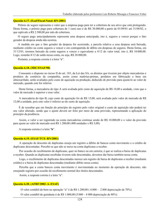 Trabalho elaborado pelos professores Luiz Roberto Missagia e Francisco Velter
124
Questão 6.17. (Esaf/Fiscal-Natal–RN-2001)
Prêmio de seguro representa o valor que a empresa paga para ter a cobertura de seu ativo que está protegendo.
Desta forma, o prêmio pago para cobertura de 1 (um) ano é de R$ 30.000,00 a partir de 01/09/01 até 31/08/02, o
que eqüivale a R$ 2.500,00 por mês de cobertura.
O seguro pago antecipadamente representa uma despesa antecipada, isto é, seguros a vencer porque o fato
gerador da despesa ainda não ocorreu.
A medida em que o fato gerador da despesa for ocorrendo, a parcela relativa a essa despesa será baixada,
mediante crédito na conta seguros a vencer e em contrapartida de débito em despesas de seguros. Desta forma, em
31/12/01, teremos baixado da conta seguros a vencer o equivalente a 4/12 do valor total, isto é, R$ 10.000,00.
Logo, restarão 8/12 de saldo nessa conta, ou seja, R$ 20.000,00.
Portanto, a resposta correta é a letra “c”.
Questão 6.18. (MIC/ESAF/98)
Consoante o disposto no inciso II do art. 183, da Lei das SA, os direitos que tiverem por objeto mercadorias e
produtos do comércio da companhia, assim como matérias-primas, produtos em fabricação e bens em
almoxarifado, serão avaliados pelo custo de aquisição ou produção, deduzido de provisão para ajustá-lo ao valor de
mercado, quando este for inferior.
Desta forma, a mercadoria do tipo A será avaliada pelo custo de aquisição de R$ 10,00 a unidade, visto que o
valor de mercado é superior e esse valor.
A mercadoria do tipo B, cujo custo de aquisição foi de R$ 15,00, será avaliado pelo valor de mercado de R$
12,00 a unidade, pois este valor é inferior ao do custo de aquisição.
É de ressaltar que em função do princípio do registro pelo valor original o custo de aquisição não poderá ter
seu valor alterado, sendo que o ajuste deverá ser feito por meio de uma provisão, representando a aplicação do
princípio da prudência.
Assim, o valor a ser registrado na conta mercadorias continua sendo de R$ 10.000,00 e o valor da provisão
para ajuste ao valor de mercado será R$ 1.200,00 (400 unidades x R$ 3,00).
A resposta correta é a letra “b”.
Questão 6.19. (ESAF/TCE–RN/2001)
A operação de desconto de duplicatas enseja um registro a débito de bancos conta movimento e a crédito de
duplicatas descontadas. Percebe-se que não se mexe na conta duplicatas a receber.
Por ocasião do recebimento de duplicatas, quer no banco ou em carteira, é que se realiza a baixa de duplicatas
a receber. Quando as duplicatas recebidas tiverem sido descontadas, devemos dar baixa também nessa conta.
Logo, o recebimento de duplicatas descontadas merece um registro de baixa de duplicatas a receber (mediante
crédito) e a baixa de duplicatas descontadas (mediante débito nessa conta).
Perceba que a conta bancos conta movimento é movimentada no momento da operação de desconto, não
ensejando registro por ocasião do recebimento normal dos títulos descontados.
Assim, a resposta correta é a letra “c”.
Questão 6.20. (AFRF/2002–A–ESAF)
O valor contábil do bem na operação “a” é de R$ 1.200,00 ( 4.000 – 2.800 depreciação de 70%)
O valor contábil do guindaste é de R$ 1.000,00 (5.000 – 4 000 depreciação de 80%)
 