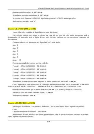 Trabalho elaborado pelos professores Luiz Roberto Missagia e Francisco Velter
125
O valor contábil do cofre é de R$ 3.000,00.
Dessa forma, os custos totais foram de R$ 5.200,00
As receitas totais foram de R$ 5.000,00, logo houve perda de R$ 200,00, nessas operações.
A alternativa correta é a letra “e”.
Questão 6.21. (AFRF/2002–A–ESAF)
Vamos falar sobre o método de depreciação da soma dos dígitos:
Este método consiste em somar os dígitos da vida útil do bem. O valor assim encontrado será o
denominador. O numerador será o dígito do ano ou o inverso, conforme se está em quotas crescentes ou
decrescentes.
Para a questão em tela, a máquina será depreciada em 5 anos. Assim:
Ano 1
Ano 2
Ano 3
Ano 4
Ano 5
Soma = 15
Como a depreciação é crescente, será ela, então de:
1º ano ( 1 ÷ 15 ) x R$ 30.000,00 = R$ 2.000,00
2º ano ( 2 ÷ 15 ) x R4 30.000,00 = R$ 4.000,00
3º ano ( 3 ÷ 15 ) x R$ 30.000,00 = R$ 6.000,00
4º ano ( 4 ÷ 15 ) x R$ 30.000,00 = R$ 8.000,00
5º ano ( 4 ÷ 15 ) x R$ 30.000,00 = R$ 10.000,00
Dessa forma, o valor contábil dessa máquina, ao fim do terceiro ano, será de R$ 18.000,00.
Caso a depreciação fosse decrescente, os valores por ano seriam invertidos, isto é, teríamos R$ 10.000,00 de
depreciação no 1º ano, R$ 8.000,00 no 2º, R$ 6.000,00 no 3º, R$ 4.000,00 no 4º e R$ 2.000,00 no 5º ano.
O valor contábil da mina, que se exaure em 8 anos (200.000 kg ÷ 25.000 kg/ano) é de R$ 37.500,00.
Portanto, a soma dos valores contábeis é de R$ 55.500,00.
A alternativa correta é a letra “d”.
Questão 6.22. (TRF/2002–A/(ESAF)
Pelo aluguel recebido em 1º de outubro a Imobiliária Casa & Terra deverá fazer o seguinte lançamento:
Caixa
a Receita antecipadas de Aluguel R$ 1.800,00
No último dia de cada mês deve ser feito a apropriação do valor da receita de aluguel realizada no período,
com o seguinte lançamento contábil:
 