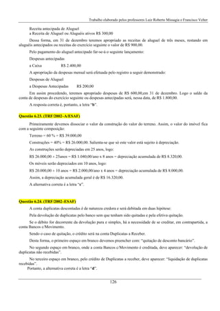 Trabalho elaborado pelos professores Luiz Roberto Missagia e Francisco Velter
126
Receita antecipada de Aluguel
a Receita de Aluguel ou Aluguéis ativos R$ 300,00
Dessa forma, em 31 de dezembro teremos apropriado as receitas de aluguel de três meses, restando em
aluguéis antecipados ou receitas do exercício seguinte o valor de R$ 900,00.
Pelo pagamento do aluguel antecipado far-se-á o seguinte lançamento:
Despesas antecipadas
a Caixa R$ 2.400,00
A apropriação da despesas mensal será efetuada pelo registro a seguir demonstrado:
Despesas de Aluguel
a Despesas Antecipadas R$ 200,00
Em assim procedendo, teremos apropriado despesas de R$ 600,00,em 31 de dezembro. Logo o saldo da
conta de despesas do exercício seguinte ou despesas antecipadas será, nessa data, de R$ 1.800,00.
A resposta correta é, portanto, a letra “b”.
Questão 6.23. (TRF/2002–A/ESAF)
Primeiramente devemos dissociar o valor da construção do valor do terreno. Assim, o valor do imóvel fica
com a seguinte composição:
Terreno = 60 % = R$ 39.000,00
Construções = 40% = R$ 26.000,00. Salienta-se que só este valor está sujeito à depreciação.
As construções serão depreciadas em 25 anos, logo:
R$ 26.000,00 ÷ 25anos = R$ 1.040,00/ano x 8 anos = depreciação acumulada de R$ 8.320,00.
Os móveis serão depreciados em 10 anos, logo:
R$ 20.000,00 ÷ 10 anos = R$ 2.000,00/ano x 4 anos = depreciação acumulada de R$ 8.000,00.
Assim, a depreciação acumulada geral é de R$ 16.320,00.
A alternativa correta é a letra “c”.
Questão 6.24. (TRF/2002–ESAF)
A conta duplicatas descontadas é de natureza credora e será debitada em duas hipótese:
Pela devolução de duplicatas pelo banco sem que tenham sido quitadas e pela efetiva quitação.
Se o débito for decorrente da devolução pura e simples, há a necessidade de se creditar, em contrapartida, a
conta Bancos c/Movimento.
Sendo o caso de quitação, o crédito será na conta Duplicatas a Receber.
Desta forma, o primeiro espaço em branco devemos preencher com: “quitação de desconto bancário”.
No segundo espaço em branco, onde a conta Bancos c/Movimento é creditada, deve aparecer: “devolução de
duplicatas não recebidas”.
No terceiro espaço em branco, pelo crédito de Duplicatas a receber, deve aparecer: “liquidação de duplicatas
recebidas”.
Portanto, a alternativa correta é a letra “d”.
 