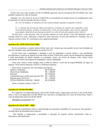 Trabalho elaborado pelos professores Luiz Roberto Missagia e Francisco Velter
128
O bem celta, cujo valor contábil é de R$ 153.000,00, apresenta valor de mercado de R$ 158.100,00. Esse valor
também é superior ao valor de mercado.
Segundo o art. 183, inciso II, da Lei nº 6.404/1976, as mercadorias em estoque devem ser avaliadas pelo custo
de aquisição ou valor de mercado, dos dois o menor.
Art. 183. No balanço, os elementos do ativo serão avaliados segundo os seguintes critérios:
...
II - os direitos que tiverem por objeto mercadorias e produtos do comércio da companhia, assim
como matérias-primas, produtos em fabricação e bens em almoxarifado, pelo custo de aquisição
ou produção, deduzido de provisão para ajustá-lo ao valor de mercado, quando este for inferior;
Os bens beta e celta possuem valor de mercado superior ao custo, porém o bem alfa apresenta valor de
mercado inferior ao custo. Aplicando o dispositivo antes transcrito, só resta uma alternativa a assinalar, isto é, a
resposta correta é a letra “a”, coincidente com o gabarito preliminar.
Questão 6.30. (AFPS–INSS–ESAF/2002)
Se nós recordarmos os pontos desenvolvidos neste site, veremos que esta questão foi por mim abordada em
início de setembro, mais especificamente nos pontos 50 a 52.
Lá nós vimos que o empregador é obrigado a reter do empregado a parcela relativa a sua contribuição
previdenciária e a parcela do imposto de renda retido na fonte. Porém esses valores são de obrigação do empregado
e serão descontados do salário ajustado ou contratado. Assim, em termos de despesa, esses valores assim
descontados do salário são despesas do empregado e não do empregador.
Afora esses valores, outros incidem sobre a folha de salários e esses são de responsabilidade, de regra, da
empresa. Neste ínterim aparecem o FGTS e o INSS parte patronal.
Desta forma, no presente caso, são despesas da empresa:
Salários e Ordenados R$ 21.000,00
Horas Extras trabalhadas R$ 2.000,00
Sub-total R$ 23.000,00
Contribuição para o INSS, parte patronal 20% R$ 4.600,00
Depósito para o FGTS 8% R$ 1.840,00
TOTAL DESPESA COM SAL´´ARIOS R$ 29.400,00
Assim, a resposta correta é a letra “e”.
Questão 6.31. (ICMS-MS-2001)
Se a máquina a ser depreciada possui valor de R$ 750,00 e após a depreciação esta terá o valor de R$ 50,00,
então o valor a ser depreciado é de R$ 700,00. Este valor deve ser depreciado em 5 anos de forma linear. Então o
valor da depreciação anual será de R$ 140,00.
Alternativa correta letra “A”.
Questão 6.32. (ESAF/TRF – 2000)
As bancas examinadoras estão se especializando em apresentar armadilhas em suas provas. Esta questão é
exemplo típico de artimanhas dessa natureza.
Para facilitar a compreensão e possibilitar a marcação da resposta correta, analisaremos todas as
alternativas, individualmente.
 