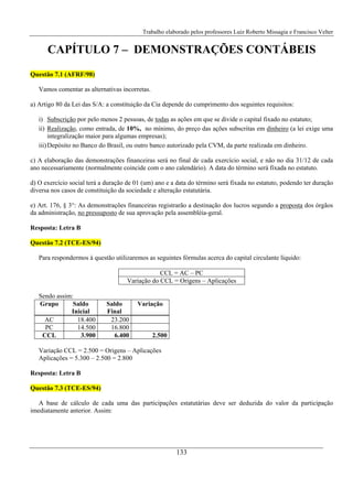 Trabalho elaborado pelos professores Luiz Roberto Missagia e Francisco Velter
133
CAPÍTULO 7 – DEMONSTRAÇÕES CONTÁBEIS
Questão 7.1 (AFRF/98)
Vamos comentar as alternativas incorretas.
a) Artigo 80 da Lei das S/A: a constituição da Cia depende do cumprimento dos seguintes requisitos:
i) Subscrição por pelo menos 2 pessoas, de todas as ações em que se divide o capital fixado no estatuto;
ii) Realização, como entrada, de 10%, no mínimo, do preço das ações subscritas em dinheiro (a lei exige uma
integralização maior para algumas empresas);
iii)Depósito no Banco do Brasil, ou outro banco autorizado pela CVM, da parte realizada em dinheiro.
c) A elaboração das demonstrações financeiras será no final de cada exercício social, e não no dia 31/12 de cada
ano necessariamente (normalmente coincide com o ano calendário). A data do término será fixada no estatuto.
d) O exercício social terá a duração de 01 (um) ano e a data do término será fixada no estatuto, podendo ter duração
diversa nos casos de constituição da sociedade e alteração estatutária.
e) Art. 176, § 3°: As demonstrações financeiras registrarão a destinação dos lucros segundo a proposta dos órgãos
da administração, no pressuposto de sua aprovação pela assembléia-geral.
Resposta: Letra B
Questão 7.2 (TCE-ES/94)
Para respondermos à questão utilizaremos as seguintes fórmulas acerca do capital circulante líquido:
CCL = AC – PC
Variação do CCL = Origens – Aplicações
Sendo assim:
Grupo Saldo
Inicial
Saldo
Final
Variação
AC 18.400 23.200
PC 14.500 16.800
CCL 3.900 6.400 2.500
Variação CCL = 2.500 = Origens – Aplicações
Aplicações = 5.300 – 2.500 = 2.800
Resposta: Letra B
Questão 7.3 (TCE-ES/94)
A base de cálculo de cada uma das participações estatutárias deve ser deduzida do valor da participação
imediatamente anterior. Assim:
 