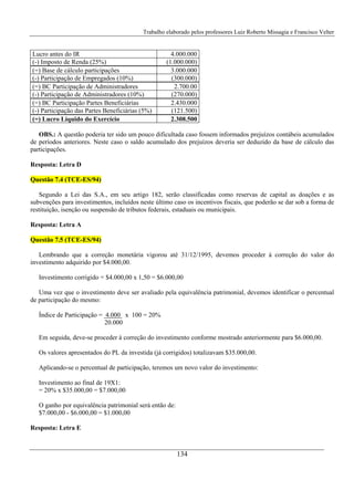 Trabalho elaborado pelos professores Luiz Roberto Missagia e Francisco Velter
134
Lucro antes do IR 4.000.000
(-) Imposto de Renda (25%) (1.000.000)
(=) Base de cálculo participações 3.000.000
(-) Participação de Empregados (10%) (300.000)
(=) BC Participação de Administradores 2.700.00
(-) Participação de Administradores (10%) (270.000)
(=) BC Participação Partes Beneficiárias 2.430.000
(-) Participação das Partes Beneficiárias (5%) (121.500)
(=) Lucro Líquido do Exercício 2.308.500
OBS.: A questão poderia ter sido um pouco dificultada caso fossem informados prejuízos contábeis acumulados
de períodos anteriores. Neste caso o saldo acumulado dos prejuízos deveria ser deduzido da base de cálculo das
participações.
Resposta: Letra D
Questão 7.4 (TCE-ES/94)
Segundo a Lei das S.A., em seu artigo 182, serão classificadas como reservas de capital as doações e as
subvenções para investimentos, incluídos neste último caso os incentivos fiscais, que poderão se dar sob a forma de
restituição, isenção ou suspensão de tributos federais, estaduais ou municipais.
Resposta: Letra A
Questão 7.5 (TCE-ES/94)
Lembrando que a correção monetária vigorou até 31/12/1995, devemos proceder à correção do valor do
investimento adquirido por $4.000,00.
Investimento corrigido = $4.000,00 x 1,50 = $6.000,00
Uma vez que o investimento deve ser avaliado pela equivalência patrimonial, devemos identificar o percentual
de participação do mesmo:
Índice de Participação = 4.000 x 100 = 20%
20.000
Em seguida, deve-se proceder à correção do investimento conforme mostrado anteriormente para $6.000,00.
Os valores apresentados do PL da investida (já corrigidos) totalizavam $35.000,00.
Aplicando-se o percentual de participação, teremos um novo valor do investimento:
Investimento ao final de 19X1:
= 20% x $35.000,00 = $7.000,00
O ganho por equivalência patrimonial será então de:
$7.000,00 - $6.000,00 = $1.000,00
Resposta: Letra E
 