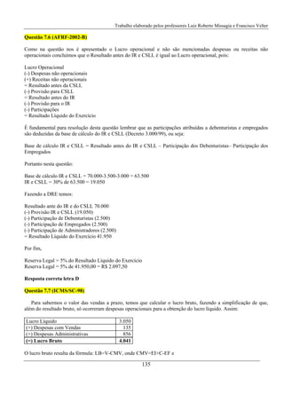 Trabalho elaborado pelos professores Luiz Roberto Missagia e Francisco Velter
135
Questão 7.6 (AFRF-2002-B)
Como na questão nos é apresentado o Lucro operacional e não são mencionadas despesas ou receitas não
operacionais concluímos que o Resultado antes do IR e CSLL é igual ao Lucro operacional, pois:
Lucro Operacional
(-) Despesas não operacionais
(+) Receitas não operacionais
= Resultado antes da CSLL
(-) Provisão para CSLL
= Resultado antes do IR
(-) Provisão para o IR
(-) Participações
= Resultado Líquido do Exercício
É fundamental para resolução desta questão lembrar que as participações atribuídas a debenturistas e empregados
são deduzidas da base de cálculo do IR e CSLL (Decreto 3.000/99), ou seja:
Base de cálculo IR e CSLL = Resultado antes do IR e CSLL – Participação dos Debenturistas– Participação dos
Empregados
Portanto nesta questão:
Base de cálculo IR e CSLL = 70.000-3.500-3.000 = 63.500
IR e CSLL = 30% de 63.500 = 19.050
Fazendo a DRE temos:
Resultado ante do IR e do CSLL 70.000
(-) Provisão IR e CSLL (19.050)
(-) Participação de Debenturistas (2.500)
(-) Participação de Empregados (2.500)
(-) Participação de Administradores (2.500)
= Resultado Líquido do Exercício 41.950
Por fim,
Reserva Legal = 5% do Resultado Líquido do Exercício
Reserva Legal = 5% de 41.950,00 = R$ 2.097,50
Resposta correta letra D
Questão 7.7 (ICMS/SC-98)
Para sabermos o valor das vendas a prazo, temos que calcular o lucro bruto, fazendo a simplificação de que,
além do resultado bruto, só ocorreram despesas operacionais para a obtenção do lucro líquido. Assim:
Lucro Líquido 3.050
(+) Despesas com Vendas 135
(+) Despesas Administrativas 856
(=) Lucro Bruto 4.041
O lucro bruto resulta da fórmula: LB=V-CMV, onde CMV=EI+C-EF e
 