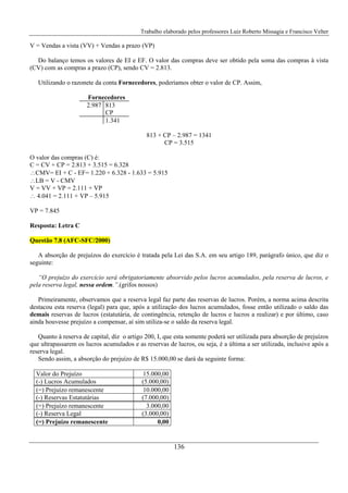 Trabalho elaborado pelos professores Luiz Roberto Missagia e Francisco Velter
136
V = Vendas a vista (VV) + Vendas a prazo (VP)
Do balanço temos os valores de EI e EF. O valor das compras deve ser obtido pela soma das compras à vista
(CV) com as compras a prazo (CP), sendo CV = 2.813.
Utilizando o razonete da conta Fornecedores, poderíamos obter o valor de CP. Assim,
Fornecedores
2.987 813
CP
1.341
813 + CP – 2.987 = 1341
CP = 3.515
O valor das compras (C) é:
C = CV + CP = 2.813 + 3.515 = 6.328
∴CMV= EI + C - EF= 1.220 + 6.328 - 1.633 = 5.915
∴LB = V - CMV
V = VV + VP = 2.111 + VP
∴ 4.041 = 2.111 + VP – 5.915
VP = 7.845
Resposta: Letra C
Questão 7.8 (AFC-SFC/2000)
A absorção de prejuízos do exercício é tratada pela Lei das S.A. em seu artigo 189, parágrafo único, que diz o
seguinte:
“O prejuízo do exercício será obrigatoriamente absorvido pelos lucros acumulados, pela reserva de lucros, e
pela reserva legal, nessa ordem.”.(grifos nossos)
Primeiramente, observamos que a reserva legal faz parte das reservas de lucros. Porém, a norma acima descrita
destacou esta reserva (legal) para que, após a utilização dos lucros acumulados, fosse então utilizado o saldo das
demais reservas de lucros (estatutária, de contingência, retenção de lucros e lucros a realizar) e por último, caso
ainda houvesse prejuízo a compensar, aí sim utiliza-se o saldo da reserva legal.
Quanto à reserva de capital, diz o artigo 200, I, que esta somente poderá ser utilizada para absorção de prejuízos
que ultrapassarem os lucros acumulados e as reservas de lucros, ou seja, é a última a ser utilizada, inclusive após a
reserva legal.
Sendo assim, a absorção do prejuízo de R$ 15.000,00 se dará da seguinte forma:
Valor do Prejuízo 15.000,00
(-) Lucros Acumulados (5.000,00)
(=) Prejuízo remanescente 10.000,00
(-) Reservas Estatutárias (7.000,00)
(=) Prejuízo remanescente 3.000,00
(-) Reserva Legal (3.000,00)
(=) Prejuízo remanescente 0,00
 