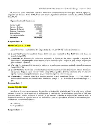Trabalho elaborado pelos professores Luiz Roberto Missagia e Francisco Velter
137
Os saldos de lucros acumulados e reservas estatutárias foram totalmente utilizados para absorver o prejuízo,
enquanto que do saldo de R$ 6.000,00 da conta reserva legal foram utilizados somente R$3.000,00, sobrando
R$3.000,00.
O patrimônio líquido ficará assim:
Capital Social 100.000,00
Capital a Realizar (9.000,00)
Reservas de Capital 8.000,00
Reservas Estatutárias 0,00
Reserva Legal 3.000,00
Lucros Acumulados 0,00
Somatório 102.000,00
Resposta: Letra A
Questão 7.9 (AFC-STN/2000)
A questão se refere à análise literal dos artigos da Lei das S.A. (6.404/76). Vamos às alternativas:
a) (Incorreta) O exercício social terá duração de 01 (um) ano, e somente a data do término será fixada no
estatuto (artigo 175).
b) (Incorreta) As demonstrações financeiras registrarão a destinação dos lucros segundo a proposta da
administração, no pressuposto de sua aprovação pela assembléia-geral (artigo 176, §3º), ou seja, a aprovação
pela assembléia é posterior.
c) (Correta) As notas explicativas deverão indicar os investimentos em outras sociedades, quando relevantes
(artigo 176,§5º,b).
d) (Incorreta) Serão classificadas como resultado de exercício futuro as receitas de exercícios futuros, diminuídas
dos custos e despesas a elas correspondentes (artigo 181). Segundo a doutrina dominante, estas receitas são
aquelas recebidas antecipadamente mas que, sob nenhuma hipótese, serão ressarcidas.
e) (Incorreta) As contas de depreciação integram somente o ativo imobilizado (artigo 183, §2º,a). Porém, a
amortização acumulada será encontrada no imobilizado (artigo 183, §2º,b) e também no diferido (artigo 183,
§3º).
Resposta: Letra C
Questão 7.10 (TRF-2000)
A utilização de reservas para aumento do capital social é permitida pela Lei 6.404/76. Deve-se lançar a débito
da conta de reservas, que é uma conta de saldo credor. A contrapartida é a própria conta capital social, pois não
podemos lançar a crédito de capital a realizar, já que não está ocorrendo a integralização. Além do mais, o
lançamento a crédito de capital a realizar não aumentaria o valor do capital social, somente do patrimônio líquido.
Sendo assim, o lançamento correto é:
D – Reservas
C – Capital Social
Resposta: Letra D
 