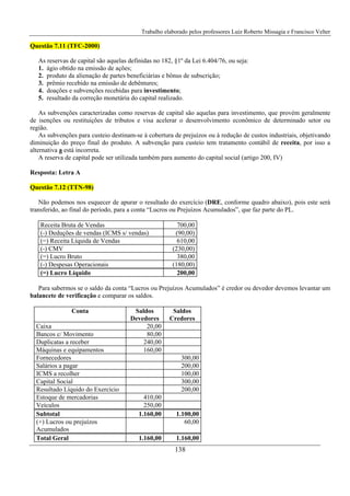 Trabalho elaborado pelos professores Luiz Roberto Missagia e Francisco Velter
138
Questão 7.11 (TFC-2000)
As reservas de capital são aquelas definidas no 182, §1º da Lei 6.404/76, ou seja:
1. ágio obtido na emissão de ações;
2. produto da alienação de partes beneficiárias e bônus de subscrição;
3. prêmio recebido na emissão de debêntures;
4. doações e subvenções recebidas para investimento;
5. resultado da correção monetária do capital realizado.
As subvenções caracterizadas como reservas de capital são aquelas para investimento, que provém geralmente
de isenções ou restituições de tributos e visa acelerar o desenvolvimento econômico de determinado setor ou
região.
As subvenções para custeio destinam-se à cobertura de prejuízos ou à redução de custos industriais, objetivando
diminuição do preço final do produto. A subvenção para custeio tem tratamento contábil de receita, por isso a
alternativa a está incorreta.
A reserva de capital pode ser utilizada também para aumento do capital social (artigo 200, IV)
Resposta: Letra A
Questão 7.12 (TTN-98)
Não podemos nos esquecer de apurar o resultado do exercício (DRE, conforme quadro abaixo), pois este será
transferido, ao final do período, para a conta “Lucros ou Prejuízos Acumulados”, que faz parte do PL.
Receita Bruta de Vendas 700,00
(-) Deduções de vendas (ICMS s/ vendas) (90,00)
(=) Receita Líquida de Vendas 610,00
(-) CMV (230,00)
(=) Lucro Bruto 380,00
(-) Despesas Operacionais (180,00)
(=) Lucro Líquido 200,00
Para sabermos se o saldo da conta “Lucros ou Prejuízos Acumulados” é credor ou devedor devemos levantar um
balancete de verificação e comparar os saldos.
Conta Saldos
Devedores
Saldos
Credores
Caixa 20,00
Bancos c/ Movimento 80,00
Duplicatas a receber 240,00
Máquinas e equipamentos 160,00
Fornecedores 300,00
Salários a pagar 200,00
ICMS a recolher 100,00
Capital Social 300,00
Resultado Líquido do Exercício 200,00
Estoque de mercadorias 410,00
Veículos 250,00
Subtotal 1.160,00 1.100,00
(+) Lucros ou prejuízos
Acumulados
60,00
Total Geral 1.160,00 1.160,00
 
