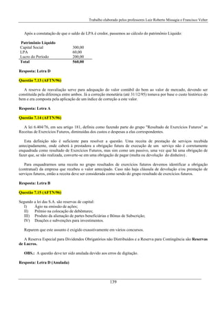 Trabalho elaborado pelos professores Luiz Roberto Missagia e Francisco Velter
139
Após a constatação de que o saldo de LPA é credor, passemos ao cálculo do patrimônio Líquido:
Patrimônio Líquido
Capital Social 300,00
LPA 60,00
Lucro do Período 200,00
Total 560,00
Resposta: Letra D
Questão 7.13 (AFTN/96)
A reserva de reavaliação serve para adequação do valor contábil do bem ao valor de mercado, devendo ser
constituída pela diferença entre ambos. Já a correção monetária (até 31/12/95) tomava por base o custo histórico do
bem e era composta pela aplicação de um índice de correção a este valor.
Resposta: Letra A
Questão 7.14 (AFTN/96)
A lei 6.404/76, em seu artigo 181, definiu como fazendo parte do grupo "Resultado de Exercícios Futuros" as
Receitas de Exercícios Futuros, diminuídas dos custos e despesas a elas correspondentes.
Esta definição não é suficiente para resolver a questão. Uma receita de prestação de serviços recebida
antecipadamente, onde caberá à prestadora a obrigação futura de execução de um serviço não é corretamente
enquadrada como resultado de Exercícios Futuros, mas sim como um passivo, uma vez que há uma obrigação de
fazer que, se não realizada, converte-se em uma obrigação de pagar (multa ou devolução do dinheiro) .
Para enquadrarmos uma receita no grupo resultados de exercícios futuros devemos identificar a obrigação
(contratual) da empresa que recebeu o valor antecipado. Caso não haja cláusula de devolução e/ou prestação de
serviços futuros, então a receita deve ser considerada como sendo do grupo resultado de exercícios futuros.
Resposta: Letra B
Questão 7.15 (AFTN/96)
Segundo a lei das S.A. são reservas de capital:
I) Ágio na emissão de ações;
II) Prêmio na colocação de debêntures;
III) Produto da alienação de partes beneficiárias e Bônus de Subscrição;
IV) Doações e subvenções para investimentos.
Reparem que este assunto é exigido exaustivamente em vários concursos.
A Reserva Especial para Dividendos Obrigatórios não Distribuídos e a Reserva para Contingência são Reservas
de Lucros.
OBS.: A questão deve ter sido anulada devido aos erros de digitação.
Resposta: Letra D (Anulada)
 