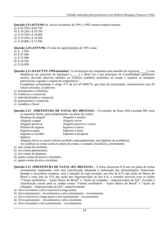 Trabalho elaborado pelos professores Luiz Roberto Missagia e Francisco Velter
14
Questão 2.9 (AFTN/96) Os ativos circulantes de 1991 e 1992 somam respectivamente:
a) $ 45.550 e $ 86.750
b) $ 74.250 e $ 35.550
c) $ 35.550 e $ 10.000
d) $ 35.550 e $ 74.250
e) $ 30.000 e $ 73.500
Questão 2.10 (AFTN/96) O valor do capital próprio de 1991 soma:
a) $ 5.950
b) $ 47.500
c) $ 75.500
d) $ 10.550
e) $ 28.050
Questão 2.11 (ESAF/TTN–1994/matutino) “A escrituração da companhia será mantida em registros(_____), com
obediência aos preceitos da legislação (_____) e desta Lei e aos princípios de Contabilidade geralmente
aceitos, devendo observar métodos ou critérios contábeis uniformes no tempo e registrar as mutações
patrimoniais segundo o regime de competência.”
Completam corretamente o artigo 177 da Lei no 6404/76, que trata da escrituração, retrotranscrito com 02
(duas) omissões, as palavras:
a) permanentes e tributária;
b) confiáveis e comercial;
c) individualizados e comercial;
d) permanentes e comercial;
e) contábeis e fiscal.
Questão 2.12 (PREFEITURA DE NATAL–RN–2001/ESAF) – O contador da firma Alfa Limitada ME criou
os seguintes títulos, para complementar seu plano de contas:
Despesas de aluguel Aluguéis a receber
Aluguéis a pagar Aluguéis ativos
Aluguéis passivos Aluguéis passivos a vencer
Prêmios de seguros Seguros a vencer
Seguros a pagar Impostos e taxas
Impostos a recolher Impostos a recuperar
Salários
Aluguéis ativos a vencer (valores recebidos antecipadamente, sem hipótese de reembolso)
Ao codificar as contas acima no plano de contas, o contador classificou, corretamente:
a) sete contas de resultado;
b) seis contas patrimoniais;
c) seis contas de despesas;
d) quatro contas de passivo circulante;
e) quatro contas de ativo circulante.
Questão 2.13 (PREFEITURA DE NATAL–RN–2001/ESAF) – A firma Amoreiras S/A tem um plano de contas
corretamente implantado, com uma classificação adequada à elaboração das demonstrações financeiras.
Quando a investidora comprou, com a intenção de logo revender, um lote de 0,5% das ações do Banco do
Brasil e outro lote de 11% das ações dos Supermercados do Sol S/A, o contador precisou criar os títulos
“Valores mobiliários – Ações Banco do Brasil” e “Ações de coligadas – Supermercados do Sol”. Assinale a
classificação correta para as citadas contas “Valores mobiliários – Ações Banco do Brasil” e “Ações de
coligadas – Supermercados do Sol”, respectivamente.
a) Ativo circulante e ativo realizável a longo prazo.
b) Ativo permanente – investimentos e ativo permanente – investimentos.
c) Ativo realizável a longo prazo e ativo permanente – investimentos.
d) Ativo permanente – investimentos e ativo circulante.
e) Ativo circulante e ativo permanente – investimentos.
 