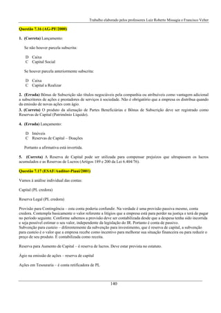 Trabalho elaborado pelos professores Luiz Roberto Missagia e Francisco Velter
140
Questão 7.16 (AG-PF/2000)
1. (Correta) Lançamento:
Se não houver parcela subscrita:
D Caixa
C Capital Social
Se houver parcela anteriormente subscrita:
D Caixa
C Capital a Realizar
2. (Errada) Bônus de Subscrição são títulos negociáveis pela companhia ou atribuíveis como vantagem adicional
a subscritores de ações e prestadores de serviços à sociedade. Não é obrigatório que a empresa os distribua quando
da emissão de novas ações com ágio.
3. (Correta) O produto da alienação de Partes Beneficiárias e Bônus de Subscrição deve ser registrado como
Reservas de Capital (Patrimônio Líquido).
4. (Errada) Lançamento:
D Imóveis
C Reservas de Capital – Doações
Portanto a afirmativa está invertida.
5. (Correta) A Reserva de Capital pode ser utilizada para compensar prejuízos que ultrapassem os lucros
acumulados e as Reservas de Lucros (Artigos 189 e 200 da Lei 6.404/76).
Questão 7.17 (ESAF/Auditor-Piauí/2001)
Vamos à análise individual das contas:
Capital (PL credora)
Reserva Legal (PL credora)
Provisão para Contingência – esta conta poderia confundir. Na verdade é uma provisão passiva mesmo, conta
credora. Contempla basicamente o valor referente a litígios que a empresa está para perder na justiça e terá de pagar
no período seguinte. Conforme sabemos a provisão deve ser contabilizada desde que a despesa tenha sido incorrida
e seja possível estimar o seu valor, independente da legislação do IR. Portanto é conta de passivo.
Subvenção para custeio – diferentemente da subvenção para investimento, que é reserva de capital, a subvenção
para custeio é o valor que a empresa recebe como incentivo para melhorar sua situação financeira ou para reduzir o
preço de seu produto. É contabilizada como receita.
Reserva para Aumento de Capital – é reserva de lucros. Deve estar prevista no estatuto.
Ágio na emissão de ações – reserva de capital
Ações em Tesouraria – é conta retificadora de PL
 