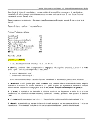 Trabalho elaborado pelos professores Luiz Roberto Missagia e Francisco Velter
141
Reavaliação de Ativos de controladas – a empresa também deve contabilizar como reserva de reavaliação as
reavaliações de ativos das suas controladas, de acordo com a sua participação, pois, de certa forma, ela possui
participação no valor daquele ativo.
Reserva para novos investimentos – é a reserva para planos de expansão ou para retenção de lucros (reserva de
lucros)
Reserva de lucros a realizar – é reserva de lucros.
Assim, o PL da empresa ficou:
Capital Social 600
Reserva Legal 80
Reserva para Aumento de Capital 40
Ágio na Emissão de Ações 100
Ações em Tesouraria (30)
Reavaliação de Ativos de Controladas 140
Reserva para Novos Investimentos 120
Reserva de Lucros a Realizar 90
TOTAL 1.140
Resposta: Letra C
Questão 7.18 (INSS/97)
A DOAR está regulamentada pelo artigo 188 da Lei 6.404/76.
1. (Errada) Aumentam o CCL os empréstimos de longo prazo obtidos junto a terceiros (I,c), e não os de curto
prazo. Vejam a tomada de um empréstimo de curto prazo:
D Bancos c/Movimento (+AC)
C Empréstimos Bancários (+PC)
Neste caso o ativo circulante e o passivo circulante aumentaram do mesmo valor, gerando efeito nulo no CCL.
2. (Correta) É o lucro ajustado para efeitos de DOAR (I,a). Também deve ser acrescido das demais despesas
econômicas e deduzido das receitas econômicas (Ex: ganho ou perda por equivalência patrimonial, variação
monetária sobre empréstimos de longo prazo etc.). Se der positivo, é origem, se der negativo, é aplicação.
3. (Correta) A distribuição de dividendos é efetuada através de um lançamento a débito de PL (Lucros
Acumulados) e a crédito de Passivo Circulante (Dividendos a Distribuir), portanto é uma aplicação de recursos
(II,a).
4. (Errada) Aquisição de estoques não afeta o PL. O que afeta é a aquisição de direitos do imobilizado (II,b).
5. (Errada) A constituição de reservas de lucros é efetuada através de um lançamento a débito de PL (Lucros
Acumulados) e a crédito de PL (Reservas de Lucros), portanto não afeta o CCL e não consta da DOAR.
 