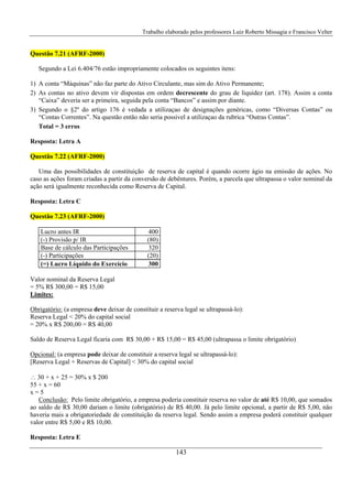 Trabalho elaborado pelos professores Luiz Roberto Missagia e Francisco Velter
143
Questão 7.21 (AFRF-2000)
Segundo a Lei 6.404/76 estão impropriamente colocados os seguintes itens:
1) A conta “Máquinas” não faz parte do Ativo Circulante, mas sim do Ativo Permanente;
2) As contas no ativo devem vir dispostas em ordem decrescente do grau de liquidez (art. 178). Assim a conta
“Caixa” deveria ser a primeira, seguida pela conta “Bancos” e assim por diante.
3) Segundo o §2º do artigo 176 é vedada a utilizaçao de designações genéricas, como “Diversas Contas” ou
“Contas Correntes”. Na questão então não seria possivel a utilizaçao da rubrica “Outras Contas”.
Total = 3 erros
Resposta: Letra A
Questão 7.22 (AFRF-2000)
Uma das possibilidades de constituição de reserva de capital é quando ocorre ágio na emissão de ações. No
caso as ações foram criadas a partir da conversão de debêntures. Porém, a parcela que ultrapassa o valor nominal da
ação será igualmente reconhecida como Reserva de Capital.
Resposta: Letra C
Questão 7.23 (AFRF-2000)
Lucro antes IR 400
(-) Provisão p/ IR (80)
Base de cálculo das Participações 320
(-) Participações (20)
(=) Lucro Líquido do Exercício 300
Valor nominal da Reserva Legal
= 5% R$ 300,00 = R$ 15,00
Limites:
Obrigatório: (a empresa deve deixar de constituir a reserva legal se ultrapassá-lo):
Reserva Legal < 20% do capital social
= 20% x R$ 200,00 = R$ 40,00
Saldo de Reserva Legal ficaria com R$ 30,00 + R$ 15,00 = R$ 45,00 (ultrapassa o limite obrigatório)
Opcional: (a empresa pode deixar de constituir a reserva legal se ultrapassá-lo):
[Reserva Legal + Reservas de Capital] < 30% do capital social
∴ 30 + x + 25 = 30% x $ 200
55 + x = 60
x = 5
Conclusão: Pelo limite obrigatório, a empresa poderia constituir reserva no valor de até R$ 10,00, que somados
ao saldo de R$ 30,00 dariam o limite (obrigatório) de R$ 40,00. Já pelo limite opcional, a partir de R$ 5,00, não
haveria mais a obrigatoriedade de constituição da reserva legal. Sendo assim a empresa poderá constituir qualquer
valor entre R$ 5,00 e R$ 10,00.
Resposta: Letra E
 