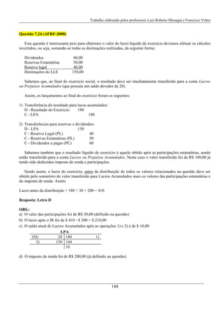 Trabalho elaborado pelos professores Luiz Roberto Missagia e Francisco Velter
144
Questão 7.24 (AFRF-2000)
Esta questão é interessante pois para obtermos o valor do lucro líquido do exercício devemos efetuar os cálculos
invertidos, ou seja, somando-se todas as destinações realizadas, da seguinte forma:
Dividendos 60,00
Reservas Estatutárias 50,00
Reserva legal 40,00
Destinações do LLE 150,00
Sabemos que, ao final do exercício social, o resultado deve ser imediatamente transferido para a conta Lucros
ou Prejuízos Acumulados (que possuía um saldo devedor de 20).
Assim, os lançamentos ao final do exercício foram os seguintes:
1) Transferência do resultado para lucos acumulados:
D - Resultado do Exercício 180
C - LPA 180
2) Transferências para reservas e dividendos:
D - LPA 150
C - Reserva Legal (PL) 40
C - Reservas Estatutárias (PL) 50
C - Dividendos a pagar (PC) 60
Sabemos também que o resultado líquido do exercício é aquele obtido após as participações estatutárias, sendo
então transferido para a conta Lucros ou Prejuízos Acumulados. Neste caso o valor transferido foi de R$ 180,00 já
tendo sido deduzidos imposto de renda e participações.
Sendo assim, o lucro do exercício, antes da distribuição de todos os valores relacionados na questão deve ser
obtido pelo somatório do valor transferido para Lucros Acumulados mais os valores das participações estatutárias e
do imposto de renda. Assim:
Lucro antes da distribuição = 180 + 30 + 200 = 410
Resposta: Letra D
OBS.:
a) O valor das participações foi de R$ 30,00 (definido na questão)
b) O lucro após o IR foi de $ 410 - $ 200 = $ 210,00
c) O saldo atual de Lucros Acumulados após as operações 1) e 2) é de $ 10,00
LPA
(SI) 20 180 1)
2) 150 160
10
d) O imposto de renda foi de R$ 200,00 (já definido na questão).
 