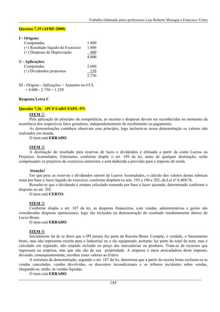 Trabalho elaborado pelos professores Luiz Roberto Missagia e Francisco Velter
145
Questao 7.25 (AFRF-2000)
I - Origens:
Computadas 1.800
(+) Resultado líquido do Exercício 1.800
(+) Despesas de Depreciação 400
4.000
II - Aplicações:
Computadas 2.600
(+) Dividendos propostos 150
2.750
III - Origens - Aplicações = Aumento no CCL
= 4.000 - 2.750 = 1.250
Resposta Letra C
Questão 7.26. (PCF/UnB/CESPE–97)
ITEM
Pela aplicação do princípio da competência, as receitas e despesas devem ser reconhecidas no momento da
ocorrência dos respectivos fatos geradores, independentemente de recebimento ou pagamento.
As demonstrações contábeis observam esse princípio, logo incluem-se nessa demonstração os valores não
realizados em moeda.
O item está ERRADO.
ITEM
A destinação do resultado para reservas de lucro e dividendos é efetuada a partir da conta Lucros ou
Prejuízos Acumulados. Entretanto, conforme dispõe o art. 189 da lei, antes de qualquer destinação, serão
compensados os prejuízos de exercícios anteriores e será deduzida a provisão para o imposto de renda.
Atenção!
Em que pese as reservas e dividendos saírem de Lucros Acumulados, o cálculo dos valores destas rubricas
toma por base o lucro líquido do exercício, conforme dispõem os arts. 193 a 196 e 202, da Lei nº 6.404/76.
Ressalte-se que o dividendo é sempre calculado tomando por base o lucro ajustado, determinado conforme o
disposto no art. 202.
O item está CERTO.
ITEM
Conforme dispõe o art. 187 da lei, as despesas financeiras, com vendas, administrativas e gerais são
consideradas despesas operacionais, logo são incluídas na demonstração do resultado imediatamente abaixo do
Lucro Bruto.
O item está ERRADO.
ITEM
Inicialmente há de se dizer que o IPI jamais faz parte da Receita Bruta. Compõe, é verdade, o faturamento
bruto, mas não representa receita para o Industrial ou a ele equiparado, portanto faz parte do total da nota, mas é
calculado em separado, não estando incluído no preço das mercadorias ou produtos. Trata-se de recursos que
ingressam na empresa, mas que não são de sua propriedade. A empresa é mera arrecadadora deste imposto,
devendo, consequentemente, recolher esses valores ao Erário.
A estrutura da demonstração, segundo o art. 187 da lei, determina que a partir da receita bruta excluem-se as
vendas canceladas, vendas devolvidas, os descontos incondicionais e os tributos incidentes sobre vendas,
chegando-se, então, às vendas líquidas.
O item está ERRADO.
 