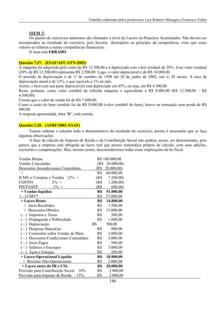 Trabalho elaborado pelos professores Luiz Roberto Missagia e Francisco Velter
146
ITEM
Os ajustes de exercícios anteriores são efetuados a nível de Lucros ou Prejuízos Acumulados. Não devem ser
incorporados ao resultado do exercício, pois haveria desrespeito ao princípio da competência, visto que esses
valores se referem a outras competências financeiras.
O item está ERRADO.
Questão 7.27. (ESAF/AFC-STN-2002)
A máquina foi adquirida pelo custo de R$ 12.500,00 e é depreciada com valor residual de 20%. Esse valor residual
(20% de R$ 12.500,00) representa R$ 2.500,00. Logo, o valor depreciável é de R$ 10.000,00.
O período de depreciação é de 1º de outubro de 1998 até 30 de junho de 2002, isto é, 45 meses. A taxa de
depreciação anual é de 12%, o que equivale a 1% ao mês.
Assim, o bem (em sua parte depreciável) está depreciado em 45%, ou seja, em R$ 4.500,00.
Resta, portanto, como valor contábil da referida máquina o equivalente a R$ 8.000,00 (R$ 12.500,00 – R$
4.500,00).
Consta que o valor de venda foi de R$ 7.600,00.
Como o custo do bem vendido foi de R$ 8.000,00 (valor contábil do bem), houve na transação uma perda de R$
400,00.
A resposta apresentada, letra “b”, está correta.
Questão 2.28. (AFRF/2002–ESAF)
Vamos ordenar e calcular todo o demonstrativo do resultado do exercício, porém é necessário que se faça
algumas observações:
A base de cálculo do Imposto de Renda e da Contribuição Social não podem, assim, ser determinadas, pois
parece que a empresa está obrigada ao lucro real que possui sistemática própria de cálculo, com suas adições,
exclusões e compensações. Mas, mesmo assim, desconsideremos todas essas implicações da lei fiscal.
Vendas Brutas R$ 100.000,00
Vendas Canceladas (R$ 20.000,00)
Descontos Incondicionais Concedidos (R$ 20.000,00)
= R$ 60.000,00
ICMS s/ Compras e Vendas 12% = (R$ 7.200,00)
COFINS 2% = (R$ 1.200,00)
PIS/PASEP 1% = (R$ 600,00)
= Vendas líquidas R$ 51.000,00
( - ) CMV* R$ 37.000,00
= Lucro Bruto R$ 14.000,00
+ Juros Recebidos R$ 1.500,00
+ Descontos Obtidos R$ 15.000,00
( - ) Impostos e Taxas R$ 500,00
( - ) Propaganda e Publicidade R$ 1.800,00
( - ) Depreciação R$ 700,00
( - ) Despesas Bancárias R$ 800,00
( - ) Comissões sobre Vendas de Merc. R$ 3.000,00
( - ) Descontos Condicionais Concedidos R$ 2.000,00
( - ) Juros Pagos R$ 500,00
( - ) Salários e Encargos R$ 3.000,00
( - ) Água e Energia R$ 200,00
= Lucro Operacional Líquido R$ 18.000,00
+ Receitas Não-Operacionais R$ 2.000,00
= Lucro antes do IR e CSL R$ 20.000,00
Provisão para Contribuição Social 10% R$ 2.000,00
Provisão para Imposto de Renda 15% R$ 3.000,00
 