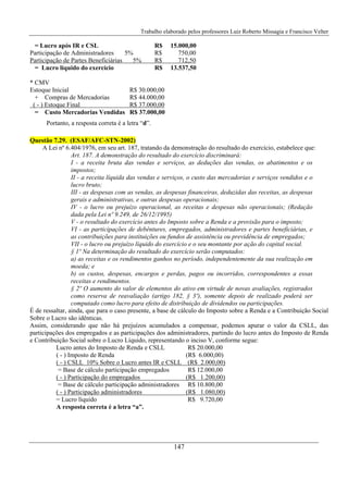Trabalho elaborado pelos professores Luiz Roberto Missagia e Francisco Velter
147
= Lucro após IR e CSL R$ 15.000,00
Participação de Administradores 5% R$ 750,00
Participação de Partes Beneficiárias 5% R$ 712,50
= Lucro líquido do exercício R$ 13.537,50
* CMV
Estoque Inicial R$ 30.000,00
+ Compras de Mercadorias R$ 44.000,00
( - ) Estoque Final R$ 37.000,00
= Custo Mercadorias Vendidas R$ 37.000,00
Portanto, a resposta correta é a letra “d”.
Questão 7.29. (ESAF/AFC-STN-2002)
A Lei nº 6.404/1976, em seu art. 187, tratando da demonstração do resultado do exercício, estabelece que:
Art. 187. A demonstração do resultado do exercício discriminará:
I - a receita bruta das vendas e serviços, as deduções das vendas, os abatimentos e os
impostos;
II - a receita líquida das vendas e serviços, o custo das mercadorias e serviços vendidos e o
lucro bruto;
III - as despesas com as vendas, as despesas financeiras, deduzidas das receitas, as despesas
gerais e administrativas, e outras despesas operacionais;
IV - o lucro ou prejuízo operacional, as receitas e despesas não operacionais; (Redação
dada pela Lei nº 9.249, de 26/12/1995)
V - o resultado do exercício antes do Imposto sobre a Renda e a provisão para o imposto;
VI - as participações de debêntures, empregados, administradores e partes beneficiárias, e
as contribuições para instituições ou fundos de assistência ou previdência de empregados;
VII - o lucro ou prejuízo líquido do exercício e o seu montante por ação do capital social.
§ 1º Na determinação do resultado do exercício serão computados:
a) as receitas e os rendimentos ganhos no período, independentemente da sua realização em
moeda; e
b) os custos, despesas, encargos e perdas, pagos ou incorridos, correspondentes a essas
receitas e rendimentos.
§ 2º O aumento do valor de elementos do ativo em virtude de novas avaliações, registrados
como reserva de reavaliação (artigo 182, § 3º), somente depois de realizado poderá ser
computado como lucro para efeito de distribuição de dividendos ou participações.
É de ressaltar, ainda, que para o caso presente, a base de cálculo do Imposto sobre a Renda e a Contribuição Social
Sobre o Lucro são idênticas.
Assim, considerando que não há prejuízos acumulados a compensar, podemos apurar o valor da CSLL, das
participações dos empregados e as participações dos administradores, partindo do lucro antes do Imposto de Renda
e Contribuição Social sobre o Lucro Líquido, representando o inciso V, conforme segue:
Lucro antes do Imposto de Renda e CSLL R$ 20.000,00
( - ) Imposto de Renda (R$ 6.000,00)
( - ) CSLL 10% Sobre o Lucro antes IR e CSLL (R$ 2.000,00)
= Base de cálculo participação empregados R$ 12.000,00
( - ) Participação do empregados (R$ 1.200,00)
= Base de cálculo participação administradores R$ 10.800,00
( - ) Participação administradores (R$ 1.080,00)
= Lucro líquido R$ 9.720,00
A resposta correta é a letra “a”.
 