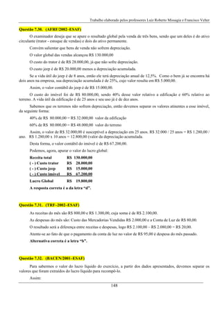 Trabalho elaborado pelos professores Luiz Roberto Missagia e Francisco Velter
148
Questão 7.30. (AFRF/2002–ESAF)
O examinador deseja que se apure o resultado global pela venda de três bens, sendo que um deles é do ativo
circulante (trator - estoque de vendas) e dois do ativo permanente.
Convém salientar que bens de venda não sofrem depreciação.
O valor global das vendas alcançou R$ 130.000,00
O custo do trator é de R$ 28.000,00, já que não sofre depreciação.
O custo jeep é de R$ 20.000,00 menos a depreciação acumulada.
Se a vida útil do jeep é de 8 anos, então ele terá depreciação anual de 12,5%. Como o bem já se encontra há
dois anos na empresa, sua depreciação acumulada é de 25%, cujo valor resulta em R$ 5.000,00.
Assim, o valor contábil do jeep é de R$ 15.000,00.
O custo do imóvel foi de R$ 80.000,00, sendo 40% desse valor relativo a edificação e 60% relativo ao
terreno. A vida útil da edificação é de 25 anos e seu uso já é de dez anos.
Sabemos que os terrenos não sofrem depreciação, então devemos separar os valores atinentes a esse imóvel,
da seguinte forma:
40% de R$ 80.000,00 = R$ 32.000,00 valor da edificação
60% de R$ 80.000,00 = R$ 48.000,00 valor do terreno
Assim, o valor de R$ 32.000,00 é susceptível a depreciação em 25 anos. R$ 32.000 / 25 anos = R$ 1.280,00 /
ano. R$ 1.280,00 x 10 anos = 12.800,00 (valor da depreciação acumulada.
Desta forma, o valor contábil do imóvel é de R$ 67.200,00.
Podemos, agora, apurar o valor do lucro global:
Receita total R$ 130.000,00
( - ) Custo trator R$ 28.000,00
( - ) Custo jeep R$ 15.000,00
( - ) Custo imóvel R$ 67.200,00
Lucro Global R$ 19.800,00
A resposta correta é a da letra “d”.
Questão 7.31. (TRF–2002–ESAF)
As receitas do mês são R$ 800,00 e R$ 1.300,00, cuja soma é de R$ 2.100,00.
As despesas do mês são: Custo das Mercadorias Vendidas R$ 2.000,00 e a Conta de Luz de R$ 80,00.
O resultado será a diferença entre receitas e despesas, logo R$ 2.100,00 – R$ 2.080,00 = R$ 20,00.
Atente-se ao fato de que o pagamento da conta de luz no valor de R$ 95,00 é despesa do mês passado.
Alternativa correta é a letra “b”.
Questão 7.32. (BACEN/2001–ESAF)
Para sabermos o valor do lucro líquido do exercício, a partir dos dados apresentados, devemos separar os
valores que foram extraídos do lucro líquido para recompô-lo.
Assim:
 