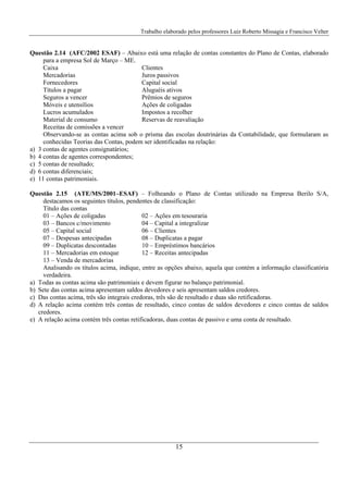 Trabalho elaborado pelos professores Luiz Roberto Missagia e Francisco Velter
15
Questão 2.14 (AFC/2002 ESAF) – Abaixo está uma relação de contas constantes do Plano de Contas, elaborado
para a empresa Sol de Março – ME.
Caixa Clientes
Mercadorias Juros passivos
Fornecedores Capital social
Títulos a pagar Aluguéis ativos
Seguros a vencer Prêmios de seguros
Móveis e utensílios Ações de coligadas
Lucros acumulados Impostos a recolher
Material de consumo Reservas de reavaliação
Receitas de comissões a vencer
Observando-se as contas acima sob o prisma das escolas doutrinárias da Contabilidade, que formularam as
conhecidas Teorias das Contas, podem ser identificadas na relação:
a) 3 contas de agentes consignatários;
b) 4 contas de agentes correspondentes;
c) 5 contas de resultado;
d) 6 contas diferenciais;
e) 11 contas patrimoniais.
Questão 2.15 (ATE/MS/2001–ESAF) – Folheando o Plano de Contas utilizado na Empresa Berilo S/A,
destacamos os seguintes títulos, pendentes de classificação:
Título das contas
01 – Ações de coligadas 02 – Ações em tesouraria
03 – Bancos c/movimento 04 – Capital a integralizar
05 – Capital social 06 – Clientes
07 – Despesas antecipadas 08 – Duplicatas a pagar
09 – Duplicatas descontadas 10 – Empréstimos bancários
11 – Mercadorias em estoque 12 – Receitas antecipadas
13 – Venda de mercadorias
Analisando os títulos acima, indique, entre as opções abaixo, aquela que contém a informação classificatória
verdadeira.
a) Todas as contas acima são patrimoniais e devem figurar no balanço patrimonial.
b) Sete das contas acima apresentam saldos devedores e seis apresentam saldos credores.
c) Das contas acima, três são integrais credoras, três são de resultado e duas são retificadoras.
d) A relação acima contém três contas de resultado, cinco contas de saldos devedores e cinco contas de saldos
credores.
e) A relação acima contém três contas retificadoras, duas contas de passivo e uma conta de resultado.
 