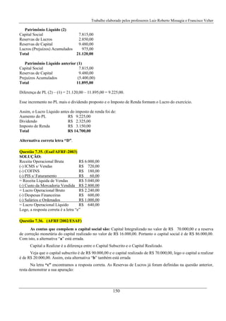Trabalho elaborado pelos professores Luiz Roberto Missagia e Francisco Velter
150
Patrimônio Líquido (2)
Capital Social 7.815,00
Reservas de Lucros 2.850,00
Reservas de Capital 9.480,00
Lucros (Prejuízos) Acumulados 975,00
Total 21.120,00
Patrimônio Liquido anterior (1)
Capital Social 7.815,00
Reservas de Capital 9.480,00
Prejuízos Acumulados (5.400,00)
Total 11.895,00
Diferença de PL (2) – (1) = 21.120,00 – 11.895,00 = 9.225,00.
Esse incremento no PL mais o dividendo proposto e o Imposto de Renda formam o Lucro do exercício.
Assim, o Lucro Líquido antes do imposto de renda foi de:
Aumento do PL R$ 9.225,00
Dividendo R$ 2.325,00
Imposto de Renda R$ 3.150,00
Total R$ 14.700,00
Alternativa correta letra “D”.
Questão 7.35. (Esaf/AFRF-2003)
SOLUÇÃO:
Receita Operacional Bruta R$ 6.000,00
(-) ICMS s/ Vendas R$ 720,00
(-) COFINS R$ 180,00
(-) PIS s/ Faturamento R$ 60,00
= Receita Líquida de Vendas R$ 5.040,00
(-) Custo da Mercadoria Vendida R$ 2.800,00
= Lucro Operacional Bruto R$ 2.240,00
(-) Despesas Financeiras R$ 600,00
(-) Salários e Ordenados R$ 1.000,00
= Lucro Operacional Líquido R$ 640,00
Logo, a resposta correta é a letra “e”
Questão 7.36. (AFRF/2002/ESAF)
As contas que compõem o capital social são: Capital Integralizado no valor de R$ 70.000,00 e a reserva
de correção monetária do capital realizado no valor de R$ 16.000,00. Portanto o capital social é de R$ 86.000,00.
Com isto, a alternativa “a” está errada.
Capital a Realizar é a diferença entre o Capital Subscrito e o Capital Realizado.
Veja que o capital subscrito é de R$ 90.000,00 e o capital realizado de R$ 70.000,00, logo o capital a realizar
é de R$ 20.000,00. Assim, esta alternativa “b” também está errada
Na letra “c” encontramos a resposta correta. As Reservas de Lucros já foram definidas na questão anterior,
resta demonstrar a sua apuração:
 