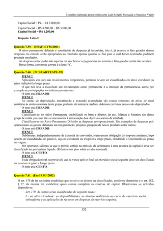 Trabalho elaborado pelos professores Luiz Roberto Missagia e Francisco Velter
152
Capital Social = PL – R$ 3.000,00
Capital Social = R$ 4.200,00 – R$ 3.000,00
Capital Social = R$ 1.200,00
Resposta: Letra E
Questão 7.39. (ESAF–CVM/2001)
O ativo permanente diferido é constituído de despesas já incorridas, isto é, já ocorreu o fato gerador dessas
despesas, no entanto serão apropriadas ao resultado apenas quando os fins para o qual foram realizadas puderem
produzir resultados.
As despesas antecipadas são aquelas em que houve o pagamento, no entanto o fato gerador ainda não ocorreu.
Desta forma, a resposta correta é a letra “c”.
Questão 7.40. (PCF/UnB/CESPE–97)
ITEM
Aplicações em ouro são investimentos temporários, portanto devem ser classificados em ativo circulante ou
ativo realizável a longo prazo.
O que nos leva a classificar um investimento como permanente é a intenção de permanência, como por
exemplo as participações societárias permanentes.
O item está ERRADO.
ITEM
As contas de depreciação, amortização e exaustão acumuladas são contas redutoras de ativo, de sinal
contrário às contas normais deste grupo, portanto de natureza credora. Ademais, terrenos jamais são depreciados.
O item está ERRADO.
ITEM
Classificam-se no Ativo Permanente Imobilizado os bens e direitos de uso. Marcas e Patentes são desse
grupo de conta, pois são úteis e necessários à consecução dos objetivos sociais da entidade.
Classificam-se no Ativo Permanente Diferido as despesas pré-operacionais. São exemplos de despesas pré-
operacionais os gastos efetuados na reorganização, projetos, pesquisa de novos produtos entre outros.
O item está ERRADO.
ITEM
Debêntures, independentemente de cláusula de conversão, representam obrigação da empresa emitente, logo
devem ser classificadas no passivo, seja no circulante ou exigível a longo prazo, obedecido o vencimento ou prazo
de resgate.
Por oportuno, salienta-se que o prêmio obtido na emissão de debêntures é uma reserva de capital e deve ser
classificado no patrimônio líquido. (Prêmio é um plus sobre o valor nominal).
O item está CERTO.
ITEM
Toda obrigação (real ou provável) que se vence após o final do exercício social seguinte deve ser classificada
no passivo exigível a longo prazo.
O item está CERTO.
Questão 7.41. (Esaf/AFC-2002)
O art. 179 da lei societária estabelece que no ativo as devem ser classificadas, conforme determina e o art. 182,
§ 1º, da mesma lei, estabelece quais contas compõem as reservas de capital. Observemos os referidos
dispositivos:
Art. 179. As contas serão classificadas do seguinte modo:
I - no ativo circulante: as disponibilidades, os direitos realizáveis no curso do exercício social
subseqüente e as aplicações de recursos em despesas do exercício seguinte;
 