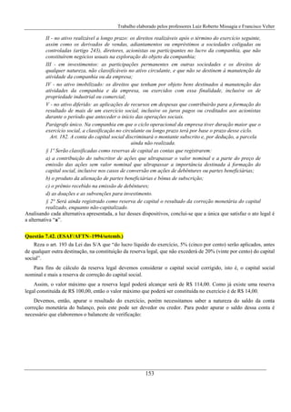 Trabalho elaborado pelos professores Luiz Roberto Missagia e Francisco Velter
153
II - no ativo realizável a longo prazo: os direitos realizáveis após o término do exercício seguinte,
assim como os derivados de vendas, adiantamentos ou empréstimos a sociedades coligadas ou
controladas (artigo 243), diretores, acionistas ou participantes no lucro da companhia, que não
constituírem negócios usuais na exploração do objeto da companhia;
III - em investimentos: as participações permanentes em outras sociedades e os direitos de
qualquer natureza, não classificáveis no ativo circulante, e que não se destinem à manutenção da
atividade da companhia ou da empresa;
IV - no ativo imobilizado: os direitos que tenham por objeto bens destinados à manutenção das
atividades da companhia e da empresa, ou exercidos com essa finalidade, inclusive os de
propriedade industrial ou comercial;
V - no ativo diferido: as aplicações de recursos em despesas que contribuirão para a formação do
resultado de mais de um exercício social, inclusive os juros pagos ou creditados aos acionistas
durante o período que anteceder o início das operações sociais.
Parágrafo único. Na companhia em que o ciclo operacional da empresa tiver duração maior que o
exercício social, a classificação no circulante ou longo prazo terá por base o prazo desse ciclo.
Art. 182. A conta do capital social discriminará o montante subscrito e, por dedução, a parcela
ainda não realizada.
§ 1º Serão classificadas como reservas de capital as contas que registrarem:
a) a contribuição do subscritor de ações que ultrapassar o valor nominal e a parte do preço de
emissão das ações sem valor nominal que ultrapassar a importância destinada à formação do
capital social, inclusive nos casos de conversão em ações de debêntures ou partes beneficiárias;
b) o produto da alienação de partes beneficiárias e bônus de subscrição;
c) o prêmio recebido na emissão de debêntures;
d) as doações e as subvenções para investimento.
§ 2° Será ainda registrado como reserva de capital o resultado da correção monetária do capital
realizado, enquanto não-capitalizado.
Analisando cada alternativa apresentada, a luz desses dispositivos, conclui-se que a única que satisfaz o ato legal é
a alternativa “a”.
Questão 7.42. (ESAF/AFTN–1994/setemb.)
Reza o art. 193 da Lei das S/A que “do lucro líquido do exercício, 5% (cinco por cento) serão aplicados, antes
de qualquer outra destinação, na constituição da reserva legal, que não excederá de 20% (vinte por cento) do capital
social”.
Para fins de cálculo da reserva legal devemos considerar o capital social corrigido, isto é, o capital social
nominal e mais a reserva de correção do capital social.
Assim, o valor máximo que a reserva legal poderá alcançar será de R$ 114,00. Como já existe uma reserva
legal constituída de R$ 100,00, então o valor máximo que poderá ser constituída no exercício é de R$ 14,00.
Devemos, então, apurar o resultado do exercício, porém necessitamos saber a natureza do saldo da conta
correção monetária do balanço, pois este pode ser devedor ou credor. Para poder apurar o saldo dessa conta é
necessário que elaboremos o balancete de verificação:
 
