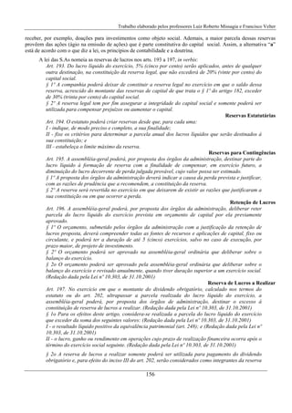 Trabalho elaborado pelos professores Luiz Roberto Missagia e Francisco Velter
156
receber, por exemplo, doações para investimentos como objeto social. Ademais, a maior parcela dessas reservas
provêem das ações (ágio na emissão de ações) que é parte constitutiva do capital social. Assim, a alternativa “a”
está de acordo com o que diz a lei, os princípios de contabilidade e a doutrina.
A lei das S.As nomeia as reservas de lucros nos arts. 193 a 197, in verbis:
Art. 193. Do lucro líquido do exercício, 5% (cinco por cento) serão aplicados, antes de qualquer
outra destinação, na constituição da reserva legal, que não excederá de 20% (vinte por cento) do
capital social.
§ 1º A companhia poderá deixar de constituir a reserva legal no exercício em que o saldo dessa
reserva, acrescido do montante das reservas de capital de que trata o § 1º do artigo 182, exceder
de 30% (trinta por cento) do capital social.
§ 2º A reserva legal tem por fim assegurar a integridade do capital social e somente poderá ser
utilizada para compensar prejuízos ou aumentar o capital.
Reservas Estatutárias
Art. 194. O estatuto poderá criar reservas desde que, para cada uma:
I - indique, de modo preciso e completo, a sua finalidade;
II - fixe os critérios para determinar a parcela anual dos lucros líquidos que serão destinados à
sua constituição; e
III - estabeleça o limite máximo da reserva.
Reservas para Contingências
Art. 195. A assembléia-geral poderá, por proposta dos órgãos da administração, destinar parte do
lucro líquido à formação de reserva com a finalidade de compensar, em exercício futuro, a
diminuição do lucro decorrente de perda julgada provável, cujo valor possa ser estimado.
§ 1º A proposta dos órgãos da administração deverá indicar a causa da perda prevista e justificar,
com as razões de prudência que a recomendem, a constituição da reserva.
§ 2º A reserva será revertida no exercício em que deixarem de existir as razões que justificaram a
sua constituição ou em que ocorrer a perda.
Retenção de Lucros
Art. 196. A assembléia-geral poderá, por proposta dos órgãos da administração, deliberar reter
parcela do lucro líquido do exercício prevista em orçamento de capital por ela previamente
aprovado.
§ 1º O orçamento, submetido pelos órgãos da administração com a justificação da retenção de
lucros proposta, deverá compreender todas as fontes de recursos e aplicações de capital, fixo ou
circulante, e poderá ter a duração de até 5 (cinco) exercícios, salvo no caso de execução, por
prazo maior, de projeto de investimento.
§ 2º O orçamento poderá ser aprovado na assembléia-geral ordinária que deliberar sobre o
balanço do exercício.
§ 2o O orçamento poderá ser aprovado pela assembléia-geral ordinária que deliberar sobre o
balanço do exercício e revisado anualmente, quando tiver duração superior a um exercício social.
(Redação dada pela Lei nº 10.303, de 31.10.2001)
Reserva de Lucros a Realizar
Art. 197. No exercício em que o montante do dividendo obrigatório, calculado nos termos do
estatuto ou do art. 202, ultrapassar a parcela realizada do lucro líquido do exercício, a
assembléia-geral poderá, por proposta dos órgãos de administração, destinar o excesso à
constituição de reserva de lucros a realizar. (Redação dada pela Lei nº 10.303, de 31.10.2001)
§ 1o Para os efeitos deste artigo, considera-se realizada a parcela do lucro líquido do exercício
que exceder da soma dos seguintes valores: (Redação dada pela Lei nº 10.303, de 31.10.2001)
I - o resultado líquido positivo da equivalência patrimonial (art. 248); e (Redação dada pela Lei nº
10.303, de 31.10.2001)
II - o lucro, ganho ou rendimento em operações cujo prazo de realização financeira ocorra após o
término do exercício social seguinte. (Redação dada pela Lei nº 10.303, de 31.10.2001)
§ 2o A reserva de lucros a realizar somente poderá ser utilizada para pagamento do dividendo
obrigatório e, para efeito do inciso III do art. 202, serão considerados como integrantes da reserva
 