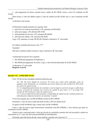Trabalho elaborado pelos professores Luiz Roberto Missagia e Francisco Velter
159
3 – pelo pagamento de títulos vencidos houve crédito de R$ 180,00. Assim, o ativo foi creditado em R$
535,00.
Dessa forma, o valor dos débitos supera o valor do créditos em R$ 165,00, isto é, o ativo aumentou em R$
165,00.
A alternativa está correta.
O Patrimônio Líquido aumentou no seguinte valor:
1 – pelo lucro na venda de mercadorias, o PL aumentou em R$ 60,00;
2 – pelos juros pagos, o PL diminuiu R$ 15,00;
3 – pela prestação de serviços, o PL aumentou R$ 400,00;
4 – pelo desconto obtido, o PL aumentou R$ 20,00.
Logo, o PL aumentou, no todo, R$ 465,00. Portanto a alternativa “c” está errada.
Os créditos recebidos pelo passivo são: ????
Entendeu?
Não houve nenhum crédito no passivo, logo a alternativa “d” está errada.
A diminuição do passivo foi a seguinte:
1 – R$ 100,00 pelo pagamento de duplicatas; e
2 – R$ 200,00 pelo pagamento de títulos. Logo, o valor total da diminuição foi de R$ 300,00.
A alternativa “e” está errada.
Resposta: Letra B.
Questão 7.47. (AFRF/2002–ESAF)
O art. 193 da Lei das sociedades anônimas determina que:
Art. 193. Do lucro líquido do exercício, 5% (cinco por cento) serão aplicados, antes de
qualquer outra destinação, na constituição da reserva legal, que não excederá de 20% (vinte
por cento) do capital social.
§ 1º A companhia poderá deixar de constituir a reserva legal no exercício em que o saldo dessa
reserva, acrescido do montante das reservas de capital de que trata o § 1º do artigo 182,
exceder de 30% (trinta por cento) do capital social.
§ 2º A reserva legal tem por fim assegurar a integridade do capital social e somente poderá ser
utilizada para compensar prejuízos ou aumentar o capital.
5% do lucro líquido, que é de R$ 60.000,00, resulta em R$ 3.000,00.
Entretanto, o valor da reserva legal não pode exceder a 20% do capital social.
O capital é de R$ 50.000,00, logo o limite total é de R$ 10.000,00.
Como o valor da reserva legal anteriormente constituída soma R$ 8.000,00, o valor máximo que pode ser
constituído é de R$ 2.000,00.
Atente-se que o enunciado pede o valor que deverá ser constituído, portanto não será necessária a análise no
concernente ao § 1º, pois este abre uma possibilidade de abrandamento.
Entretanto, para não deixar dúvida, vamos analisar a questão sob a ótica do § 1º.
 