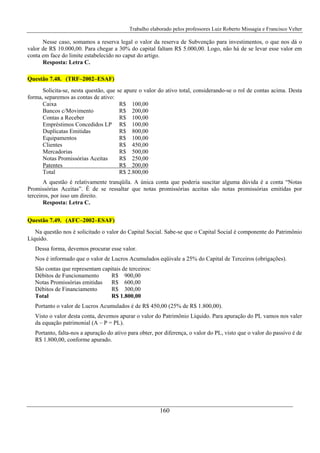 Trabalho elaborado pelos professores Luiz Roberto Missagia e Francisco Velter
160
Nesse caso, somamos a reserva legal o valor da reserva de Subvenção para investimentos, o que nos dá o
valor de R$ 10.000,00. Para chegar a 30% do capital faltam R$ 5.000,00. Logo, não há de se levar esse valor em
conta em face do limite estabelecido no caput do artigo.
Resposta: Letra C.
Questão 7.48. (TRF–2002–ESAF)
Solicita-se, nesta questão, que se apure o valor do ativo total, considerando-se o rol de contas acima. Desta
forma, separemos as contas de ativo:
Caixa R$ 100,00
Bancos c/Movimento R$ 200,00
Contas a Receber R$ 100,00
Empréstimos Concedidos LP R$ 100,00
Duplicatas Emitidas R$ 800,00
Equipamentos R$ 100,00
Clientes R$ 450,00
Mercadorias R$ 500,00
Notas Promissórias Aceitas R$ 250,00
Patentes R$ 200,00
Total R$ 2.800,00
A questão é relativamente tranqüila. A única conta que poderia suscitar alguma dúvida é a conta “Notas
Promissórias Aceitas”. È de se ressaltar que notas promissórias aceitas são notas promissórias emitidas por
terceiros, por isso um direito.
Resposta: Letra C.
Questão 7.49. (AFC–2002–ESAF)
Na questão nos é solicitado o valor do Capital Social. Sabe-se que o Capital Social é componente do Patrimônio
Líquido.
Dessa forma, devemos procurar esse valor.
Nos é informado que o valor de Lucros Acumulados eqüivale a 25% do Capital de Terceiros (obrigações).
São contas que representam capitais de terceiros:
Débitos de Funcionamento R$ 900,00
Notas Promissórias emitidas R$ 600,00
Débitos de Financiamento R$ 300,00
Total R$ 1.800,00
Portanto o valor de Lucros Acumulados é de R$ 450,00 (25% de R$ 1.800,00).
Visto o valor desta conta, devemos apurar o valor do Patrimônio Líquido. Para apuração do PL vamos nos valer
da equação patrimonial (A – P = PL).
Portanto, falta-nos a apuração do ativo para obter, por diferença, o valor do PL, visto que o valor do passivo é de
R$ 1.800,00, conforme apurado.
 