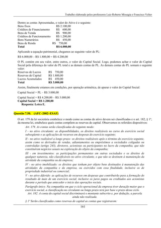 Trabalho elaborado pelos professores Luiz Roberto Missagia e Francisco Velter
161
Dentre as contas Apresentadas, o valor do Ativo é o seguinte:
Bens fixos R$ 2.100,00
Créditos de Financiamento R$ 600,00
Bens de Venda R$ 900,00
Créditos de Funcionamento R$ 1.200,00
Bens Numerários R$ 450,00
Bens de Renda R$ 750,00
Total R$ 6.000,00
Aplicando a equação patrimonial, chegamos ao seguinte valor de PL:
R$ 6.000,00 – R$ 1.800,00 = R$ 4.200,00
O PL contém em seu valor, entre outros, o valor do Capital Social. Logo, podemos achar o valor do Capital
Social pela diferença do valor do PL total e as demais contas de PL. As demais contas do PL somam o seguinte
valor:
Reservas de Lucros R$ 750,00
Reservas de Capital R$ 1.800,00
Lucros Acumulados R$ 450,00
Total R$ 3.000,00
Assim, finalmente estamos em condições, por operação aritmética, de apurar o valor do Capital Social:
Capital Social = PL – R$ 3.000,00
Capital Social = R$ 4.200,00 – R$ 3.000,00
Capital Social = R$ 1.200,00
Resposta: Letra E.
Questão 7.50. (AFC–2002–ESAF)
O art. 179 da lei societária estabelece o modo como as contas do ativo devem ser classificadas e o art. 182, § 1º,
da mesma lei, estabelece quais contas compõem as reservas de capital. Observemos os referidos dispositivos:
Art. 179. As contas serão classificadas do seguinte modo:
I - no ativo circulante: as disponibilidades, os direitos realizáveis no curso do exercício social
subseqüente e as aplicações de recursos em despesas do exercício seguinte;
II - no ativo realizável a longo prazo: os direitos realizáveis após o término do exercício seguinte,
assim como os derivados de vendas, adiantamentos ou empréstimos a sociedades coligadas ou
controladas (artigo 243), diretores, acionistas ou participantes no lucro da companhia, que não
constituírem negócios usuais na exploração do objeto da companhia;
III - em investimentos: as participações permanentes em outras sociedades e os direitos de
qualquer natureza, não classificáveis no ativo circulante, e que não se destinem à manutenção da
atividade da companhia ou da empresa;
IV - no ativo imobilizado: os direitos que tenham por objeto bens destinados à manutenção das
atividades da companhia e da empresa, ou exercidos com essa finalidade, inclusive os de
propriedade industrial ou comercial;
V - no ativo diferido: as aplicações de recursos em despesas que contribuirão para a formação do
resultado de mais de um exercício social, inclusive os juros pagos ou creditados aos acionistas
durante o período que anteceder o início das operações sociais.
Parágrafo único. Na companhia em que o ciclo operacional da empresa tiver duração maior que o
exercício social, a classificação no circulante ou longo prazo terá por base o prazo desse ciclo.
Art. 182. A conta do capital social discriminará o montante subscrito e, por dedução, a parcela
ainda não realizada.
§ 1º Serão classificadas como reservas de capital as contas que registrarem:
 