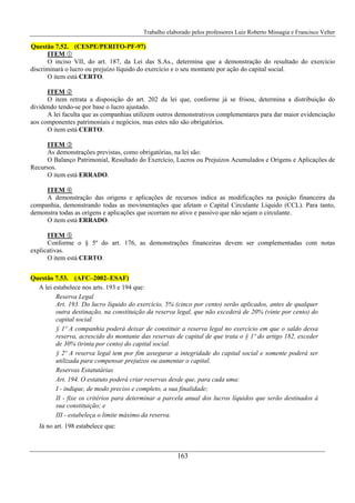 Trabalho elaborado pelos professores Luiz Roberto Missagia e Francisco Velter
163
Questão 7.52. (CESPE/PERITO-PF-97)
ITEM
O inciso VII, do art. 187, da Lei das S.As., determina que a demonstração do resultado do exercício
discriminará o lucro ou prejuízo líquido do exercício e o seu montante por ação do capital social.
O item está CERTO.
ITEM
O item retrata a disposição do art. 202 da lei que, conforme já se frisou, determina a distribuição do
dividendo tendo-se por base o lucro ajustado.
A lei faculta que as companhias utilizem outros demonstrativos complementares para dar maior evidenciação
aos componentes patrimoniais e negócios, mas estes não são obrigatórios.
O item está CERTO.
ITEM
As demonstrações previstas, como obrigatórias, na lei são:
O Balanço Patrimonial, Resultado do Exercício, Lucros ou Prejuízos Acumulados e Origens e Aplicações de
Recursos.
O item está ERRADO.
ITEM
A demonstração das origens e aplicações de recursos indica as modificações na posição financeira da
companhia, demonstrando todas as movimentações que afetam o Capital Circulante Líquido (CCL). Para tanto,
demonstra todas as origens e aplicações que ocorram no ativo e passivo que não sejam o circulante.
O item está ERRADO.
ITEM
Conforme o § 5º do art. 176, as demonstrações financeiras devem ser complementadas com notas
explicativas.
O item está CERTO.
Questão 7.53. (AFC–2002–ESAF)
A lei estabelece nos arts. 193 e 194 que:
Reserva Legal
Art. 193. Do lucro líquido do exercício, 5% (cinco por cento) serão aplicados, antes de qualquer
outra destinação, na constituição da reserva legal, que não excederá de 20% (vinte por cento) do
capital social.
§ 1º A companhia poderá deixar de constituir a reserva legal no exercício em que o saldo dessa
reserva, acrescido do montante das reservas de capital de que trata o § 1º do artigo 182, exceder
de 30% (trinta por cento) do capital social.
§ 2º A reserva legal tem por fim assegurar a integridade do capital social e somente poderá ser
utilizada para compensar prejuízos ou aumentar o capital.
Reservas Estatutárias
Art. 194. O estatuto poderá criar reservas desde que, para cada uma:
I - indique, de modo preciso e completo, a sua finalidade;
II - fixe os critérios para determinar a parcela anual dos lucros líquidos que serão destinados à
sua constituição; e
III - estabeleça o limite máximo da reserva.
Já no art. 198 estabelece que:
 